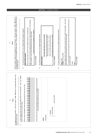 31CAMBRIDGE ENGLISH: FIRST HANDBOOK FOR TEACHERS
WRITING | SAMPLE PAPER 1
2
Part1
Youmustanswerthisquestion.Writeyouranswerin140–190wordsinanappropriatestyleonthe
separateanswersheet.
______________________________________________________________________________
1InyourEnglishclassyouhavebeentalkingabouttheenvironment.Now,yourEnglish
teacherhasaskedyoutowriteanessay.
Writeanessayusingallthenotesandgivingreasonsforyourpointofview.
Everycountryintheworldhasproblemswithpollutionanddamagetotheenvironment.
Doyouthinktheseproblemscanbesolved?
Notes
Writeabout:
1.transport
2.riversandseas
3.…………………………(yourownidea)
3
Part2
Writeananswertooneofthequestions2–4inthispart.Writeyouranswerin140–190wordsin
anappropriatestyleontheseparateanswersheet.Putthequestionnumberintheboxatthetopof
theanswersheet.
______________________________________________________________________________
2YouseethisannouncementinyourcollegeEnglish-languagemagazine.
Bookreviewswanted
Haveyoureadabookinwhichthemaincharacterbehavedinasurprisingway?
Writeusareviewofthebook,explainingwhatthemaincharacterdidandwhyitwassurprising.
Telluswhetherornotyouwouldrecommendthisbooktootherpeople.
Thebestreviewswillbepublishedinthemagazine.
Writeyourreview.
3YouseethisannouncementonanEnglish-languagewebsite.
Articleswanted
ThemostusefulthingIhaveeverlearned.
Whatisthemostusefulthingyouhavelearned?
Whodidyoulearnitfrom?Whyisituseful?
Writeusanarticleansweringthesequestions.
Wewillpublishthebestarticlesonourwebsite.
Writeyourarticle.
4YouhavereceivedthisemailfromyourEnglish-speakingfriendDavid.
From:David
Subject:touringholiday
Somecollegefriendsofminearevisitingyourareasoonforaweek’stouringholiday.Theywould
liketotravelaroundandlearnaboutyourlocalareaanditshistory.
Canyoutellmeaboutsomeoftheplacestheycouldvisit?What’sthebestwaytotravelaround–
car,bikeorcoach?
Thanks,
David
Writeyouremail.
		 EXAM | LEVEL | PAPER	 SAMPLE PAPERWRITING | SAMPLE PAPER 1
 