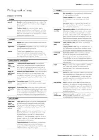 35CAMBRIDGE ENGLISH: FIRST HANDBOOK FOR TEACHERS
WRITING | GLOSSARY OF TERMS
5. LANGUAGE
Vocabulary Basic vocabulary refers to vocabulary used for survival purposes,
for simple transactions, and the like.
Everyday vocabulary refers to vocabulary that comes up in
common situations of a non-technical nature in the relevant
domain.
Less common lexis refers to vocabulary items that appear less
often in the relevant domain. These items often help to express
ideas more succinctly and precisely.
Appropriacy of
vocabulary
Appropriacy of vocabulary: the use of words and phrases that
fit the context of the given task. For example, in I’m very sensible
to noise, the word sensible is inappropriate as the word should
be sensitive. Another example would be Today’s big snow makes
getting around the city difficult. The phrase getting around is well
suited to this situation. However, big snow is inappropriate as big
and snow are not used together. Heavy snow would be appropriate.
Grammatical
forms
Simple grammatical forms: words, phrases, basic tenses and
simple clauses.
Complex grammatical forms: longer and more complex items, e.g.
noun clauses, relative and adverb clauses, subordination, passive
forms, infinitives, verb patterns, modal forms and tense contrasts.
Grammatical
control
Grammatical control: the ability to consistently use grammar
accurately and appropriately to convey intended meaning.
Where language specifications are provided at lower levels (as in
Cambridge English: Key (KET) and Cambridge English: Preliminary
(PET)), candidates may have control of only the simplest exponents
of the listed forms.
Range Range: the variety of words and grammatical forms a candidate
uses. At higher levels, candidates will make increasing use
of a greater variety of words, fixed phrases, collocations and
grammatical forms.
Overuse Overuse refers to those cases where candidates repeatedly use the
same word because they do not have the resources to use another
term or phrase the same idea in another way. Some words may
unavoidably appear often as a result of being the topic of the task;
that is not covered by the term overuse here.
Errors and slips Errors are systematic mistakes. Slips are mistakes that are non-
systematic, i.e. the candidate has learned the vocabulary item or
grammatical structure, but just happened to make a mistake in this
instance. In a candidate’s response, where most other examples of
a lexical/grammatical point are accurate, a mistake on that point
would most likely be a slip.
Impede
communication
Impede communication means getting in the way of meaning.
Meaning can still be determined indicates that some effort is
required from the reader to determine meaning.
Writing mark scheme
Glossary of terms
1. GENERAL
Generally Generally is a qualifier meaning not in every way or instance. Thus,
‘generally appropriately’ refers to performance that is not as good
as ‘appropriately’.
Flexibility Flexible and flexibly refer to the ability to adapt – whether
language, organisational devices, or task conventions – rather than
using the same form over and over, thus evidencing better control
and a wider repertoire of the resource. Flexibility allows a candidate
to better achieve communicative goals.
2. CONTENT
Relevant Relevant means related or relatable to required content points and/
or task requirements.
Target reader The target reader is the hypothetical reader set up in the task, e.g. a
magazine’s readership, your English teacher.
Informed The target reader is informed if content points and/or task
requirements are addressed and appropriately developed. Some
content points do not require much development (e.g. “state what
is x”) while others require it (“describe”, “explain”).
3. COMMUNICATIVE ACHIEVEMENT
Conventions
of the
communicative
task
Conventions of the communicative task include such things
as genre, format, register, and function. For example, a personal
letter should not be written as a formal report, should be laid out
accordingly, and use the right tone for the communicative purpose.
Holding the
target reader’s
attention
Holding the target reader’s attention is used in the positive sense
and refers to the quality of a text that allows a reader to derive
meaning and not be distracted. It does not refer to texts that force
a reader to read closely because they are difficult to follow or make
sense of.
Communicative
purpose
Communicative purpose refers to the communicative
requirements as set out in the task, e.g. make a complaint, suggest
alternatives.
Straightforward
and complex
ideas
Straightforward ideas are those which relate to relatively limited
subject matter, usually concrete in nature, and which require simpler
rhetorical devices to communicate. Complex ideas are those which
are of a more abstract nature, or which cover a wider subject area,
requiring more rhetorical resources to bring together and express.
4. ORGANISATION
Linking words,
cohesive
devices, and
organisational
patterns
Linking words are cohesive devices, but are separated here to refer
to higher-frequency vocabulary which provides explicit linkage.
They can range from basic high-frequency items (such as “and”,
“but”) to basic and phrasal items (such as “because”, “first of all”,
“finally”).
Cohesive devices refers to more sophisticated linking words and
phrases (e.g. “moreover”, “it may appear”, “as a result”), as well
as grammatical devices such as the use of reference pronouns,
substitution (e.g. There are two women in the picture. The one on
the right …), ellipsis (e.g. The first car he owned was a convertible,
the second a family car.), or repetition.
Organisational patterns refers to less-explicit ways of achieving
connection at the between sentence level and beyond, e.g.
arranging sentences in climactic order, the use of parallelism, using
a rhetorical question to set up a new paragraph.
 