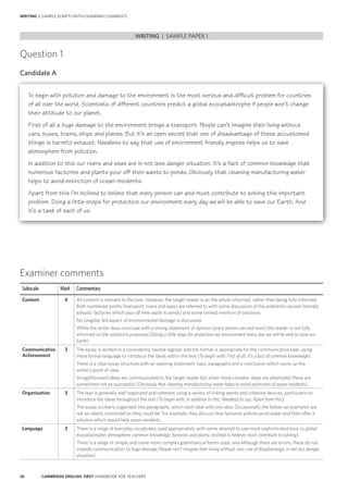 36 CAMBRIDGE ENGLISH: FIRST HANDBOOK FOR TEACHERS
WRITING | SAMPLE SCRIPTS WITH EXAMINER COMMENTS
Question 1
Candidate A
WRITING | SAMPLE PAPER 1
Examiner comments
Subscale Mark Commentary
Content 4 All content is relevant to the task. However, the target reader is on the whole informed, rather than being fully informed.
Both numbered points (transport; rivers and seas) are referred to with some discussion of the problems caused (harmful
exhaust; factories which pour off their waste to ponds) and some limited mention of solutions.
No tangible 3rd aspect of environmental damage is discussed.
While the writer does conclude with a strong statement of opinion (every person can and must) the reader is not fully
informed on the solutions proposed (Doing a little steps for protection our environment every day we will be able to save our
Earth).
Communicative
Achievement
3 The essay is written in a consistently neutral register and the format is appropriate for the communicative task, using
more formal language to introduce the ideas within the text (To begin with; First of all; It’s a fact of common knowledge).
There is a clear essay structure with an opening statement, topic paragraphs and a conclusion which sums up the
writer’s point of view.
Straightforward ideas are communicated to the target reader but when more complex ideas are attempted these are
sometimes not as successful (Obviously that cleaning manufacturing water helps to avoid extinction of ocean residents).
Organisation 3 The text is generally well organised and coherent using a variety of linking words and cohesive devices, particularly to
introduce the ideas throughout the text (To begin with; In addition to this; Needless to say; Apart from this).
The essay is clearly organised into paragraphs, which each deal with one idea. Occasionally the follow-up examples are
not as clearly connected as they could be. For example, they discuss how factories pollute pond water and then offer a
solution which would help ocean residents.
Language 3 There is a range of everyday vocabulary used appropriately with some attempt to use more sophisticated lexis (a global
ecocatastrophe; atmosphere; common knowledge; factories and plants; inclined to believe; must contribute to solving).
There is a range of simple and some more complex grammatical forms used, and although there are errors, these do not
impede communication (a huge damage; People can’t imagine their living without cars; one of disadvantage; in not less danger
situation).
To begin with pollution and damage to the environment is the most serious and difficult problem for countries
of all over the world. Scientists of different countries predict a global ecocatastrophe if people won’t change
their attitude to our planet.
First of all a huge damage to the environment brings a transport. People can’t imagine their living without
cars, buses, trains, ships and planes. But it’s an open secret that one of disadvantage of these accustomed
things is harmful exhaust. Needless to say that use of environment friendly engines helps us to save
atmosphere from pollution.
In addition to this our rivers and seas are in not less danger situation. It’s a fact of common knowledge that
numerous factories and plants pour off their waste to ponds. Obviously that cleaning manufacturing water
helps to avoid extinction of ocean residents.
Apart from this I’m inclined to believe that every person can and must contribute to solving this important
problem. Doing a little steps for protection our environment every day we will be able to save our Earth. And
it’s a task of each of us.
 