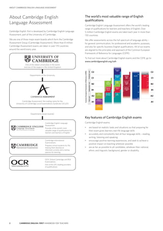 2 CAMBRIDGE ENGLISH: FIRST HANDBOOK FOR TEACHERS
ABOUT CAMBRIDGE ENGLISH LANGUAGE ASSESSMENT
About Cambridge English
Language Assessment
Cambridge English: First is developed by Cambridge English Language
Assessment, part of the University of Cambridge.
We are one of three major exam boards which form the Cambridge
Assessment Group (Cambridge Assessment). More than 8 million
Cambridge Assessment exams are taken in over 170 countries
around the world every year.
Cambridge International
Examinations
Prepares school students for life,
helping them develop an
informed curiosity and a lasting
passion for learning
Cambridge Assessment: the trading name for the
University of Cambridge Local Examinations Syndicate (UCLES)
Cambridge English Language
Assessment
Provider of the world’s most
valuable range of qualiﬁcations for
learners and teachers of English
OCR: Oxford Cambridge and RSA
Examinations
One of the UK’s leading providers
of qualiﬁcations
Departments of the University
Departments (exam boards)
One of the oldest universities in the world
and one of the largest in the United Kingdom
Oxford Cambridge and RSA
The world’s most valuable range of English
qualifications
Cambridge English Language Assessment offers the world’s leading
range of qualifications for learners and teachers of English. Over
5 million Cambridge English exams are taken each year in more than
130 countries.
We offer assessments across the full spectrum of language ability –
for general communication, for professional and academic purposes,
and also for specific business English qualifications. All of our exams
are aligned to the principles and approach of the Common European
Framework of Reference for Languages (CEFR).
To find out more about Cambridge English exams and the CEFR, go to
www.cambridgeenglish.org/cefr
Cambridge English
A range of exams to meet different needs
C1
C2
B2
B1
A2
A1
C1
C2
B2
B1
A2
A1
ProﬁcientuserIndependentuser
CommonEuropeanFrameworkofReference(CEFR)
Basicuser
8
7.5
7
6.5
6
5.5
5
4.5
4
90
75
60
40
20
Key (KET)
for Schools
Starters
(YLE Starters)
Movers
(YLE Movers)
Flyers
(YLE Flyers)
Preliminary
(PET) for
Schools
First
(FCE) for
Schools
Key
(KET)
Preliminary
(PET)
First
(FCE)
Advanced
(CAE)
Business
Vantage
(BEC)
Business
Preliminary
(BEC)
Business
Higher
(BEC)
BULATS IELTS
Proﬁciency
(CPE)
9
Key features of Cambridge English exams
Cambridge English exams:
•	 are based on realistic tasks and situations so that preparing for
their exam gives learners real-life language skills
•	 accurately and consistently test all four language skills – reading,
writing, listening and speaking
•	 encourage positive learning experiences, and seek to achieve a
positive impact on teaching wherever possible
•	 are as fair as possible to all candidates, whatever their national,
ethnic and linguistic background, gender or disability.
 