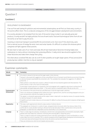 38 CAMBRIDGE ENGLISH: FIRST HANDBOOK FOR TEACHERS
Question 1
Candidate C
WRITING | SAMPLE PAPER 1
WRITING | SAMPLE SCRIPTS WITH EXAMINER COMMENTS
Examiner comments
Subscale Mark Commentary
Content 5 All content is relevant to the task and the target reader is fully informed.
Transport is discussed with suggestions of how using different forms of transport would help the environment (Investing
on electrical transport would benefit the environment a lot). The candidate then evaluates the suggestion (It’s difficult to
achieve this …).
Water pollution is described and a solution is offered (A really strict law should be applied to fine these factories). The
writer’s opinion is clear in the choice of modal should.
A third aspect (waste reduction) is introduced in the final paragraph with a suggestion about how to achieve this (If,
when possible, we bought larger packs of food …). The writer’s opinion is expressed clearly (We also can do a lot!).
Communicative
Achievement
5 The conventions of the essay format are used effectively to hold the target reader’s attention.
There is an introductory paragraph which outlines the issues in general terms, and the concluding paragraph sums up in
more concrete terms, what we, the readers can do to help.
The register is consistently appropriate and the subject matter is dealt with in an objective manner, for example Investing
on electrical transport; If a country decided.
Straightforward and complex ideas are communicated (It’s difficult to achieve this because petrol companies will fight against
these actions).
Organisation 4 The essay is well organised and coherent using a variety of cohesive devices.
The paragraphs are introduced in a variety of ways, using grammatical structures rather than obvious linkers (If we
surf the web; If a country decided; Investing on; We also have to; But what about). More could be done to link across the
paragraphs, to make them less independent, but the overall effect is of a cohesive text.
Language 5 There is a wide range of vocabulary, including less common lexis used appropriately (environmental catastrophes; highly
polluted; exotic food; highly toxic substances; minimizing their poisoning effects; change their policy).
There is a range of simple and complex grammatical forms used with a good degree of control and flexibility to convey
certain ideas succinctly, for example, This is a natural consequence of the struggle between development and environment; we
all want exotic food and technological items from all over the world, so we have to pay the price.
There are minimal errors which do not impede communication.
DEVELOPMENT VS ENVIRONMENT
If we surf the web looking for pollution and environmental catastrophes, we will find out that every country in
the world suffers them. This is a natural consequence of the struggle between development and environment.
If a country decided to live isolated from the rest of the world, living on what it can naturally grow and
produce, it surely wouldn’t be highly polluted. But we all want exotic food and technological items from all over
the world, so we have to pay the price.
Investing on electrical transport would benefit the environment a lot. Even more if this electricity came
from a natural source of energy like wind, rivers and solar boards. It’s difficult to achieve this because petrol
companies will fight against these actions.
We also have to take care of our rivers and seas. We all have heard about factories throwing highly toxic
substances to rivers, without minimizing their poisoning effects. A really strict law should be applied to fine
these factories and make them change their policy.
But what about ourselves? We also can do a lot! If, when possible, we bought larger packs of food, we would be
producing less rubbish. And this is only an example!
 