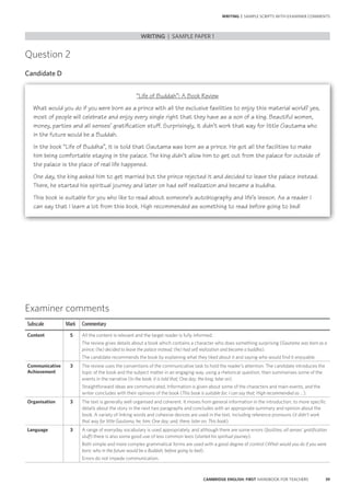 39CAMBRIDGE ENGLISH: FIRST HANDBOOK FOR TEACHERS
Question 2
Candidate D
WRITING | SAMPLE PAPER 1
WRITING | SAMPLE SCRIPTS WITH EXAMINER COMMENTS
Examiner comments
Subscale Mark Commentary
Content 5 All the content is relevant and the target reader is fully informed.
The review gives details about a book which contains a character who does something surprising (Gautama was born as a
prince; (he) decided to leave the palace instead; (he) had self realization and became a buddha).
The candidate recommends the book by explaining what they liked about it and saying who would find it enjoyable.
Communicative
Achievement
3 The review uses the conventions of the communicative task to hold the reader’s attention. The candidate introduces the
topic of the book and the subject matter in an engaging way, using a rhetorical question, then summarises some of the
events in the narrative (In the book; it is told that; One day; the king; later on).
Straightforward ideas are communicated. Information is given about some of the characters and main events, and the
writer concludes with their opinions of the book (This book is suitable for; I can say that; High recommended as …).
Organisation 3 The text is generally well organised and coherent. It moves from general information in the introduction, to more specific
details about the story in the next two paragraphs and concludes with an appropriate summary and opinion about the
book. A variety of linking words and cohesive devices are used in the text, including reference pronouns (it didn’t work
that way for little Gautama; he; him; One day; and; there; later on; This book).
Language 3 A range of everyday vocabulary is used appropriately, and although there are some errors (fasilities; all senses’ gratification
stuff) there is also some good use of less common lexis (started his spiritual journey).
Both simple and more complex grammatical forms are used with a good degree of control (What would you do if you were
born; who in the future would be a Buddah; before going to bed).
Errors do not impede communication.
“Life of Buddah”: A Book Review
What would you do if you were born as a prince with all the exclusive fasilities to enjoy this material world? yes,
most of people will celebrate and enjoy every single right that they have as a son of a king. Beautiful women,
money, parties and all senses’ gratification stuff. Surprisingly, it didn’t work that way for little Gautama who
in the future would be a Buddah.
In the book “Life of Buddha”, it is told that Gautama was born as a prince. He got all the facilities to make
him being comfortable staying in the palace. The king didn’t allow him to get out from the palace for outside of
the palace is the place of real life happened.
One day, the king asked him to get married but the prince rejected it and decided to leave the palace instead.
There, he started his spiritual journey and later on had self realization and became a buddha.
This book is suitable for you who like to read about someone’s autobiography and life’s lesson. As a reader I
can say that I learn a lot from this book. High recommended as something to read before going to bed!
 