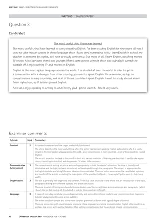 40 CAMBRIDGE ENGLISH: FIRST HANDBOOK FOR TEACHERS
Question 3
Candidate E
WRITING | SAMPLE PAPER 1
WRITING | SAMPLE SCRIPTS WITH EXAMINER COMMENTS
Examiner comments
Subscale Mark Commentary
Content 5 All content is relevant and the target reader is fully informed.
The article describes the most useful thing which the writer has learned: speaking English, and explains why it is useful
(English is the most spoken language across the world. i go on competissions in many countries … in all of those countries, i speak
English).
The second aspect of the task is discussed in detail and various methods of learning are described (I used to take regular
classes; i learn English in school; watching movies, TV shows. Allso cartoons).
Communicative
Achievement
3 The conventions of writing an article are used appropriately to hold the reader’s attention. The tone is friendly and
informative and the topic is clearly introduced and developed through the paragraphs. The subject is appropriate for
the English website and straightforward ideas are communicated. The conclusion summarises the candidate’s opinions
and rounds off the article, re-stating the main points of the question (All in all … I’m very glad I got to learn it, i find it very
useful).
Organisation 3 The text is generally well organised and coherent. There is a clear structure to the whole text, an introduction of the topic,
paragraphs dealing with different aspects, and a neat conclusion.
There are a variety of linking words and cohesive devices used to connect ideas across sentences and paragraphs (which
i found; Also; so; But most of all; It is studied; In order to; those countries; All in all).
Language 3 A range of everyday vocabulary is used appropriately and some attempts are made to use less common lexis (awesome
but strict; study constantly; came across; subtitle).
The writer uses both simple and some more complex grammatical forms with a good degree of control.
There are some slips with plural/singular pronouns (these language) and some prepositions (on English; other country), as
well as a few errors with spelling (studing; Allso; wathing; competissions) but these do not impede communication.
The most useful thing I have ever learned
The most useful thing i have learned is surely speaking English. I’ve been studing English for nine years till now. I
used to take regular classes in these language which i found very interesting. Also, i learn English in school, my
teacher is awesome but strict, so i have to study constantly. But most of all, i learn English, watching movies,
TV shows. Allso cartoons when i was younger. When i came across a movie which was subtitled i turned the
subtitle off. I enjoy wathing TV and movies on English.
English is the most spoken language across the world. It is studied all over the world. In order to get in
a conversation with a stranger from other country, you need to speak English. I’m a swimmer, so i go on
competissions in many countries, and in all of those countries i speak English. I want to study abroad when i
finish highschool, so i’ll defenetly need English.
All in all, i enjoy speaking it, writing it, and I’m very glad I got to learn it, i find it very useful.
 