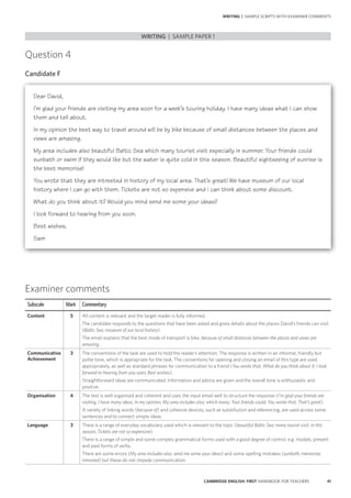 41CAMBRIDGE ENGLISH: FIRST HANDBOOK FOR TEACHERS
Question 4
Candidate F
WRITING | SAMPLE PAPER 1
WRITING | SAMPLE SCRIPTS WITH EXAMINER COMMENTS
Examiner comments
Subscale Mark Commentary
Content 5 All content is relevant and the target reader is fully informed.
The candidate responds to the questions that have been asked and gives details about the places David’s friends can visit
(Baltic Sea; museum of our local history).
The email explains that the best mode of transport is bike, because of small distances between the places and views are
amazing.
Communicative
Achievement
3 The conventions of the task are used to hold the reader’s attention. The response is written in an informal, friendly but
polite tone, which is appropriate for the task. The conventions for opening and closing an email of this type are used
appropriately, as well as standard phrases for communication to a friend (You wrote that; What do you think about it; I look
forward to hearing from you soon; Best wishes).
Straightforward ideas are communicated. Information and advice are given and the overall tone is enthusiastic and
positive.
Organisation 4 The text is well organised and coherent and uses the input email well to structure the response (I’m glad your friends are
visiting; I have many ideas; In my opinion; My area includes also; which many; Your friends could; You wrote that; That’s great).
A variety of linking words (because of) and cohesive devices, such as substitution and referencing, are used across some
sentences and to connect simple ideas.
Language 3 There is a range of everyday vocabulary used which is relevant to the topic (beautiful Baltic Sea; many tourist visit; in this
season; Tickets are not so expensive).
There is a range of simple and some complex grammatical forms used with a good degree of control, e.g. modals, present
and past forms of verbs.
There are some errors (My area includes also; send me some your ideas) and some spelling mistakes (sunbath; memorise;
intrested) but these do not impede communication.
Dear David,
I’m glad your friends are visiting my area soon for a week’s touring holiday. I have many ideas what I can show
them and tell about.
In my opinion the best way to travel around will be by bike because of small distances between the places and
views are amazing.
My area includes also beautiful Baltic Sea which many tourist visit especially in summer. Your friends could
sunbath or swim if they would like but the water is quite cold in this season. Beautiful sightseeing of sunrise is
the best memorise!
You wrote that they are intrested in history of my local area. That’s great! We have museum of our local
history where I can go with them. Tickets are not so expensive and I can think about some discount.
What do you think about it? Would you mind send me some your ideas?
I look forward to hearing from you soon.
Best wishes,
Sam
 