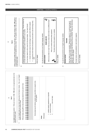 42 CAMBRIDGE ENGLISH: FIRST HANDBOOK FOR TEACHERS
2
Part1
Youmustanswerthisquestion.Writeyouranswerin140–190wordsinanappropriatestyleonthe
separateanswersheet.
______________________________________________________________________________
1InyourEnglishclassyouhavebeentalkingaboutthefashionindustry.Now,yourEnglish
teacherhasaskedyoutowriteanessay.
Writeanessayusingallthenotesandgivingreasonsforyourpointofview.
Somepeoplesaythefashionindustryhasabadeffectonpeople’slives.
Doyouagree?
Notes
Writeabout:
1.whetherpeople’sappearanceisimportant
2.thepriceofclothes
3.……………………(yourownidea)
3
Part2
Writeananswertooneofthequestions2–4inthispart.Writeyouranswerin140–190wordsin
anappropriatestyleontheseparateanswersheet.Putthequestionnumberintheboxatthetop
oftheanswersheet.
______________________________________________________________________________
2
AgroupofBritishteachersisgoingtovisityourcollegefortwodays.Theaimoftheirtrip
istolearnabouthowtechnologyisusedineducationinyourcountry.
Youhavebeenaskedtowriteareportforthegroupleader.Yourreportshould:
•includeinformationabouthowtechnologyisusedtoteachdifferentsubjects
•recommendwhichlessonstheteachersshouldwatchtoseetechnologybeing
used.
Writeyourreport.
3YouseethisannouncementonanEnglish-languagewebsite:
Articleswanted
MUSICANDME
Whendoyoulistentomusic?Howdoyouchoosewhattolistentoatdifferenttimes?
Writeusanarticleansweringthesequestions.
Thebestarticleswillbepostedonourwebsite.
Writeyourarticle.
4YouseethisannouncementonanEnglish-languagewebsite:
Reviewswanted
Courses
Haveyoubeenonacourserecently?Pleasetellusaboutit!Itcouldbeanytypeof
course,likeasportscourse,photographycourseorlanguagecourse.Whatwerethe
classeslike?Whatwasthemostinterestingthingyoulearned?Wouldyourecommend
thecoursetootherpeople?
Thebestreviewswillbepublishedinnextmonth’smagazine.
Writeyourreview.
WRITING | SAMPLE PAPER 2
WRITING | SAMPLE PAPER 2
 