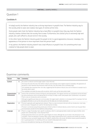 43CAMBRIDGE ENGLISH: FIRST HANDBOOK FOR TEACHERS
WRITING | SAMPLE SCRIPTS WITH EXAMINER COMMENTS
Question 1
Candidate A
WRITING | SAMPLE PAPER 2
Examiner comments
Subscale Mark Commentary
Content 5 All content is relevant and the target reader is fully informed.
The essay discusses the role of the fashion industry and expresses some negative aspects (nowadays, the appearance of
the person is more important than the person itself) and also cost (the clothes’ price is extremely high).
The candidate also expresses their own idea, suggesting that the fashion industry has a lot of influence on people (say to
the society what to wear).
The candidate concludes the essay with an opinion, which sums up the main points made.
Communicative
Achievement
2 Some of the conventions of essay writing are used appropriately. The register and tone are consistently formal and there
are some expressions which are appropriate for an essay (In today’s world; Some people claim; Furthermore; In my opinion).
There is also an introduction and a conclusion.
Although straightforward ideas are communicated, the target reader’s attention is not always held. For example, the final
paragraph attempts to sum up the main points, but the ideas are not clearly expressed.
Organisation 2 The text is generally well organised and coherent. There is a clear structure to the text with an introduction, main body
and conclusion. Paragraphs are used for the development of ideas.
The text is connected using linking words and a limited number of cohesive devices, some of which are misused. More
use of pronouns would limit the repetition of key phrases.
Language 2 There is a range of everyday, topic-specific vocabulary, which is used appropriately (creates new types of clothes; Some
people claim; extremely high; is more important than).
Simple grammatical forms are used with a good degree of control, although the use of verbs in the 3rd person is not
consistent. There are attempts to express ideas using a range of grammatical forms, passives and modals for example,
but these are less successful (people, who can’t afford it, should not be in the society; the fashion industry guide the people to
be in a good appearance; It’s something which was created to help people what to wear).
Errors are noticeable but meaning can still be determined.
In today’s world, the fashion industry has a strong importance in people’s lives. The fashion industry say to
the society what to wear and creates new types of clothes all the time.
Some people claim that the fashion industry has a bad effect on people’s lives, they say that the fashion
industry creates clothes that the society has to wear. Furthermore, the clothes’ price is extremely high and
people, who can’t afford it, should not be in the society.
In the other hand, the fashion industry guide the people to be in a good appearance, because, nowadays, the
appearance of the person is more important than the person itself.
In my opinion, the fashion industry doesn’t has a bad influence on people’s lives. It’s something which was
created to help people what to wear.
 