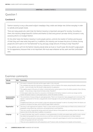 44 CAMBRIDGE ENGLISH: FIRST HANDBOOK FOR TEACHERS
Question 1
Candidate B
WRITING | SAMPLE PAPER 2
WRITING | SAMPLE SCRIPTS WITH EXAMINER COMMENTS
Examiner comments
Subscale Mark Commentary
Content 5 All content is relevant to the task and the target reader is fully informed.
The candidate discusses the importance of appearance in terms of fashion (this industry design beautiful clothes and thanks
to that …) and concludes that We shouldn’t judge people for its appearance.
The negative aspect of the price of clothes is mentioned and an opinion given on how this affects people’s choice (forcing
people … to buy and pay a large amount of money to keep “beautiful”).
A third aspect states how choice for consumers is limited due to the fashion industry’s control over design and the
market (the fashion industry in some people opinion, controls the market of clothes).
Communicative
Achievement
3 The conventions of essay writing are used appropriately. There is an introduction, topic paragraph and a conclusion. The
register is appropriate for the task, using generally neutral language to discuss both positive and negative aspects of the
question.
Straightforward ideas are communicated, using some appropriate language (in order to; According to them; the industry can
increase) to introduce the ideas, and to hold the target reader’s attention.
Organisation 4 The essay is well organised and coherent. There is a clear overall structure and the ideas are linked across sentences and
paragraphs using referencing, substitution and paraphrasing to avoid repetition.
There are a variety of appropriate linking words and cohesive devices (many people who; according to them; this industry;
thanks to that; On the other hand; In addition; In my opinion).
Language 3 A range of everyday, topic-specific vocabulary is used appropriately (to satisfy some people needs; good for society; controls
the market; forcing people) but some errors do occur with less common lexis and expressions (on today’s fashion).
A range of simple and some complex grammatical forms is used with a good degree of control (can increase the price of
clothes, forcing people who don’t want to be).
There are some repeated errors with prepositions and 3rd
person verbs, but these do not impede communication.
Fashion industry is very a discussed subject nowadays: they create and design new clothes everyday in order
to satisfy some people needs.
There are many people who claim that the fashion industry is important and good for society. According to
them, this industry design beautiful clothes and thanks to that every person can wear shirts, trousers or any
acessory which is on today’s fashion.
On the other hand, the fashion industry in some people opinion, controls the market of clothes and because
of that they can’t wear what they want to. In addition, the industry can increase the price of clothes, forcing
people who don’t want to be “old-fashioned” to buy and pay a large amount of money to keep “beautiful”
In my opinion, we can’t let the fashion industry decide what we must or musn’t wear. We shouldn’t judge people
for its appearance, because that is not important. We must wear whatever we like, want and feel confortable
with.
 