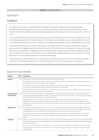 45CAMBRIDGE ENGLISH: FIRST HANDBOOK FOR TEACHERS
Question 1
Candidate C
WRITING | SAMPLE PAPER 2
WRITING | SAMPLE SCRIPTS WITH EXAMINER COMMENTS
Examiner comments
Subscale Mark Commentary
Content 5 All content is relevant to the task and the target reader is fully informed.
The candidate presents a balanced argument, discussing their own idea first that the fashion industry is important as it
provides jobs and income for a huge number of people.
The essay then discusses the negative aspect of the fashion industry in relation to appearance (the fashion industry is seen
as one which segregates people; people place too much importance on appearance).
Finally, the high cost of fashion is mentioned in relation to the price of clothes and it is suggested that money could be
better spent on social issues rather than on fashion.
Communicative
Achievement
5 The conventions of essay writing are used effectively to hold the target reader’s attention. The register and tone are
consistently appropriate and there is a range of suitable expressions which introduce both positive and negative aspects
of the question, which are balanced throughout the essay.
Straightforward and more complex ideas are communicated, making links between the importance of fashion in
consumers’ lives and how the fashion industry affects people, communities and wider society (the fashion industry is
undeniably a source of profit and income. It hires millions of people all over the world; it values a minority of people in detriment
to the majority).
Organisation 5 The essay is well organised and coherent. There is a clear overall structure and the ideas are linked effectively across
paragraphs and sentences through the use of paraphrasing, substitution, ellipsis and referencing (In this context; It hires;
such profitable business is also believed; Nevertheless; for those who; sadly true; such situation; not only are).
Organisational patterns are used to generally good effect, for example links are made between fashion and industry,
fashion and finance and fashion and society throughout the text, making clear connections between the separate
aspects.
Language 5 There is a range of vocabulary, including less common lexis which is used appropriately in most cases (is characterised by;
at a blink of an eye; paramount role; undeniably; the culture of a people; enhancing; neither impressed nor motivated; segregates;
isolating; in detriment to).
A range of simple and complex grammatical forms is used with control and flexibility to express more complex ideas.
Although there are some errors, these mainly occur when more ambitious language is attempted and do not impede
communication.
The society we live today is characterised by technology in constant development, fast speed processes,
information travelling and getting to people at a blink of an eye and a complex web of social networking. In this
context, the fashion industry is becoming increasingly important and having a more and more paramount role in our
lives.
On one hand, the fashion industry is undeniably a source of profit and income. It hires millions of people all over the
world and generates millions of dollars every year. Furthermore, such profitable business is also believed to be able
to spread and make known the culture of a people, encouraging and enhancing a better understanding of each other.
Nevertheless, for those who are neither impressed nor motivated by numbers and figures, the fashion industry is
seen as one which segregates people, isolating those who not fit their laws and commands. It is stated that people
place too much importance on appearance and the material, world, sadly true, and the fashion industry just spurs
on such situation. Moreover, not only are the costs of fashion item unrealistically high, it is thought to be a money
better spent on more pressing issues, such as poverty and hunger.
I do believe that the fashion industry, as it is today, has a harmful effect, because it values a minority of people in
detriment to the majority. However, it has such a wide reach that, it put into a good use, it can save lives.
 