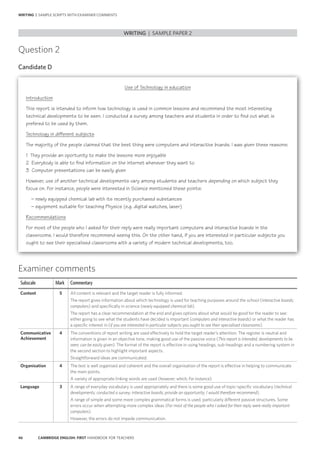 46 CAMBRIDGE ENGLISH: FIRST HANDBOOK FOR TEACHERS
Examiner comments
Subscale Mark Commentary
Content 5 All content is relevant and the target reader is fully informed.
The report gives information about which technology is used for teaching purposes around the school (interactive boards;
computers) and specifically in science (newly equipped chemical lab).
The report has a clear recommendation at the end and gives options about what would be good for the reader to see:
either going to see what the students have decided is important (computers and interactive boards) or what the reader has
a specific interest in (if you are interested in particular subjects you ought to see their specialised classrooms).
Communicative
Achievement
4 The conventions of report writing are used effectively to hold the target reader’s attention. The register is neutral and
information is given in an objective tone, making good use of the passive voice (This report is intended; developments to be
seen; can be easily given). The format of the report is effective in using headings, sub-headings and a numbering system in
the second section to highlight important aspects.
Straightforward ideas are communicated.
Organisation 4 The text is well organised and coherent and the overall organisation of the report is effective in helping to communicate
the main points.
A variety of appropriate linking words are used (however; which; For instance).
Language 3 A range of everyday vocabulary is used appropriately and there is some good use of topic-specific vocabulary (technical
developments; conducted a survey; interactive boards; provide an opportunity; I would therefore recommend).
A range of simple and some more complex grammatical forms is used, particularly different passive structures. Some
errors occur when attempting more complex ideas (For most of the people who I asked for their reply were really important
computers).
However, the errors do not impede communication.
Question 2
Candidate D
Use of Technology in education
Introduction
This report is intended to inform how technology is used in common lessons and recommend the most interesting
technical developments to be seen. I conducted a survey among teachers and students in order to find out what is
prefered to be used by them.
Technology in different subjects
The majority of the people claimed that the best thing were computers and interactive boards. I was given these reasons:
1  They provide an oportunity to make the lessons more enjoyable
2  Everybody is able to find information on the internet whenever they want to
3  Computer presentations can be easily given
However, use of another technical developments vary among students and teachers depending on which subject they
focus on. For instance, people were interested in Science mentioned these points:
  – newly equipped chemical lab with its recently purchased substances
  – equipment suitable for teaching Physics (e.g. digital watches, laser)
Recommendations
For most of the people who I asked for their reply were really important computers and interactive boards in the
classrooms. I would therefore recommend seeing this. On the other hand, if you are interested in particular subjects you
ought to see their specialised classrooms with a variety of modern technical developments, too.
WRITING | SAMPLE PAPER 2
WRITING | SAMPLE SCRIPTS WITH EXAMINER COMMENTS
 