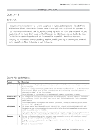47CAMBRIDGE ENGLISH: FIRST HANDBOOK FOR TEACHERS
Examiner comments
Subscale Mark Commentary
Content 4 All content is relevant. The article discusses music, describes when the writer listens to music, and explains personal
musical preferences.
However, the second question is not fully addressed. We learn about the music the writer likes but not about how certain
music is chosen at different times. The writer does mention When the bus is taking me to school I listen to the music so I
could wake up but doesn’t say what sort of music it is.
This second point is not fully developed but the target reader is on the whole informed about this aspect.
Communicative
Achievement
3 The article generally follows the conventions of the task. The subject is personal to the writer and relevant examples are
given from personal experience. The article is written in a tone that is appropriate for a general audience and holds the
reader’s attention.
Straightforward ideas are communicated (I love to listen to; I can’t listen to; Everybody has his own taste for music) despite
the relatively simple language used.
Organisation 2 The article is generally well organised and coherent at sentence level. The text is separated into paragraphs and basic
linking words are used to connect the ideas within sentences (and; When; But; it) but there are fewer cohesive devices
used to connect ideas across the whole text.
When presenting musical preferences, the information is presented in a list format, rather than comparing or contrasting
different styles, with cohesive devices to show the relationship between the writer and the music described.
Language 2 Everyday vocabulary is used appropriately and there is a range of vocabulary connected with musical styles (classical;
jazz; rock; hip-hop; dubstep; pop, Serbian folk; rap; techno; K-pop).
Simple grammatical forms are used with a good degree of control, but there is a lack of range with the present tense
being most frequently used.
Errors do not impede communication.
Question 3
Candidate E
I always listen to music, wherever I go I have my headphones on my ears. Listening to what I like satisfy’s me
and makes me calm all the time. When the bus is taking me to school I listen to the music so I could wake up.
I love to listen to classical music, jazz, rock, hip-hop, dubstep, pop music. But I can’t listen to Serbian folk, any
rap, techno or K-pop music. It just anoy’s me. Of all the songs I can listen, I adore pop and dubstep the most.
I’m glad that my parents listened to rock and ninetees serbian songs which I like to listen sometimes.
Everybody has his own taste for music, somebody likes rock, somebody likes rap or something else, and that’s
ok. I’m proud of myself that I’m listening to what I’m listening.
WRITING | SAMPLE PAPER 2
WRITING | SAMPLE SCRIPTS WITH EXAMINER COMMENTS
 