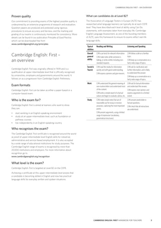 3CAMBRIDGE ENGLISH: FIRST HANDBOOK FOR TEACHERS
CAMBRIDGE ENGLISH: FIRST – AN OVERVIEW
Proven quality
Our commitment to providing exams of the highest possible quality is
underpinned by an extensive programme of research and evaluation.
Question papers are produced and pretested using rigorous
procedures to ensure accuracy and fairness, and the marking and
grading of our exams is continuously monitored for consistency. More
details can be found in our publication Principles of Good Practice,
which can be downloaded free from
www.cambridgeenglish.org/principles
Cambridge English: First –
an overview
Cambridge English: First was originally offered in 1939 and is a
qualification at upper-intermediate level that is officially recognised
by universities, employers and governments around the world. It
follows on as a progression from Cambridge English: Preliminary.
Exam formats
Cambridge English: First can be taken as either a paper-based or a
computer-based exam.
Who is the exam for?
Cambridge English: First is aimed at learners who want to show
they can:
•	 start working in an English-speaking environment
•	 study at an upper-intermediate level, such as foundation or
pathway courses
•	 live independently in an English-speaking country.
Who recognises the exam?
The Cambridge English: First certificate is recognised around the world
as proof of upper-intermediate level English skills for industrial,
administrative and service-based employment. It is also accepted
by a wide range of educational institutions for study purposes. The
Cambridge English range of exams is recognised by more than
20,000 institutions and employers. For more information about
recognition go to
www.cambridgeenglish.org/recognition
What level is the exam?
Cambridge English: First is targeted at Level B2 on the CEFR.
Achieving a certificate at this upper-intermediate level proves that
a candidate is becoming skilled in English and now has practical
language skills for everyday written and spoken situations.
What can candidates do at Level B2?
The Association of Language Testers in Europe (ALTE) has
researched what language learners can typically do at each CEFR
level. They have described each level of ability using Can Do
statements, with examples taken from everyday life. Cambridge
English Language Assessment, as one of the founding members
of ALTE, uses this framework to ensure its exams reflect real-life
language skills.
Typical
abilities
Reading and Writing Listening and Speaking
Overall
general
ability
CAN scan texts for relevant information.
CAN make notes while someone is
talking, or write a letter including non-
standard requests.
CAN follow a talk on a familiar
topic.
CAN keep up a conversation on a
fairly wide range of topics.
Social 
Tourist
CAN read the media for information
quickly and with good understanding.
CAN express opinions and give reasons.
CAN ask for clarification and
further information, and is likely
to understand the answer.
CAN keep up a conversation on a
fairly wide range of topics.
Work CAN understand the general meaning of
non-routine letters and understand most
of the content.
CAN write a simple report of a factual
nature and begin to evaluate, advise, etc.
CAN ask for factual information
and understand the answer.
CAN express own opinion, and
express arguments to a limited
extent.
Study CAN make simple notes that are of
reasonable use for essay or revision
purposes, capturing the most important
points.
CAN present arguments, using a limited
range of expression (vocabulary,
grammatical structures).
CAN answer predictable or
factual questions.
CAN check that all instructions
are understood.
 
