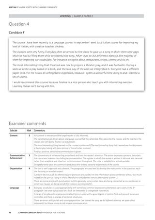 48 CAMBRIDGE ENGLISH: FIRST HANDBOOK FOR TEACHERS
WRITING | SAMPLE SCRIPTS WITH EXAMINER COMMENTS
Examiner comments
Subscale Mark Commentary
Content 5 All content is relevant and the target reader is fully informed.
The candidate gives details about a language course that they attended. They describe the classes and the teacher (The
classes were very funny. Andrea is a nice person).
The most interesting thing learned on the course is addressed (The most interesting thing that I learned was how to prepare
a theater play) along with descriptions of the activities involved.
Finally a positive, personal recommendation is given.
Communicative
Achievement
3 The conventions of review writing are evident and hold the reader’s attention. The writer expresses opinions, describes
the course and makes a concluding recommendation. The register in which the review is written is informal and personal
rather than analytical and objective, but is consistent throughout. The style is suitable for a school website.
Straightforward ideas are communicated about the writer’s personal experiences of the course.
Organisation 4 The text is well organised and coherent. The paragraphs are used well to develop the main points in the question, each
one focusing on a certain aspect.
Cohesive devices such as referencing and pronouns are used to link the information across sentences without too much
repetition (he gave us a song in which; After that we did differents exercise; the majority of them …).
There are some errors with punctuation, but this generally occurs when ideas are being connected across sentences or
when two clauses are being joined (For instance; we interpreted it).
Language 3 Everyday vocabulary is used appropriately with some less common expressions attempted, particularly in the 3rd
paragraph (we wrote a play based on a book; we interpreted it; unforgetable experience).
A range of simple and complex grammatical forms is used with a good degree of control. Past and present tenses are
controlled and there is a range of sentence structures.
There are errors with plurals and some prepositions (we listened the song; we did differents exercise; we spoke about
restaurant), but these errors do not impede communication.
Question 4
Candidate F
The course I have been recently is a language course. In september I went to a Italian course for improving my
level of Italian, with a native teacher, Andrea.
The classes were very funny. Everyday when we arrived to the class he gave us a song in which there were gaps
which we had to filling them while we listened the song. After that we did differents exercise, the majority of
them for improving our vocabulary. For instance we spoke about restaurant, shops, cinema and so on.
The most interesting thing that I learned was how to prepare a theater play, and it was fantastic. During a
week we wrote a play based on a book, and the last day of the week we interpreted it. Everyone had a different
paper on it. For me it was an unforgetable experience, because I spent a wonderful time doing it and I learned a
lot of idioms.
I would recommend this course because Andrea is a nice person who teach you with interesting exercise.
Learning Italian isn’t boring with him.
WRITING | SAMPLE PAPER 2
 