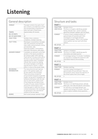 51CAMBRIDGE ENGLISH: FIRST HANDBOOK FOR TEACHERS
Listening
General description
FORMAT The paper contains four parts. Each
part contains a recorded text or texts
and corresponding comprehension
tasks. Each part is heard twice.
TIMING Approximately 40 minutes
NO. OF PARTS 4
NO. OF QUESTIONS 30
TASK TYPES Multiple choice, sentence
completion, multiple matching.
TEXT TYPES Monologues: answerphone messages,
radio documentaries and features,
news, public announcements, stories
and anecdotes, talks.
Interacting speakers: conversations,
interviews, discussions, radio plays.
ANSWER FORMAT Candidates are advised to write their
answers in the spaces provided on
the question paper while listening.
There will be 5 minutes at the end of
the test to copy the answers onto a
separate answer sheet. Candidates
indicate their answers by shading
the correct lozenges or writing the
required word or words in capital
letters in a box on the answer sheet.
RECORDING
INFORMATION
The instructions for each task are
given in the question paper, and
are also heard on the recording.
These instructions include the
announcement of pauses of specified
lengths, during which candidates can
familiarise themselves with the task
and, for some items, predict some
of the things they are likely to hear.
A variety of voices, styles of delivery
and accents will be heard in each
Listening paper to reflect the various
contexts presented in the recordings,
as appropriate to the international
contexts of the test takers.
MARKS Each correct answer receives 1 mark.
Structure and tasks
PART 1
TASK TYPE
AND FOCUS
Multiple choice.
The focus is on genre, identifying speaker
feeling, attitude, topic, opinion, purpose,
agreement between speakers, gist and detail.
FORMAT A series of short unrelated extracts, of
approximately 30 seconds each, from
monologues or exchanges between
interacting speakers. There is one multiple-
choice question per text, each with three
options.
NO. OF QS 8
PART 2
TASK TYPE
AND FOCUS
Sentence completion.
The focus is on detail, identifying specific
information and stated opinion.
FORMAT A monologue lasting 3–4 minutes. Candidates
are required to complete the sentences with
information heard on the recording.
NO. OF QS 10
PART 3
TASK TYPE Multiple matching.
FORMAT Five short related monologues of
approximately 30 seconds each. There are
five questions which require the selection of
the correct option from a list of eight.
NO. OF QS 5
PART 4
TASK TYPE
AND FOCUS
Multiple choice.
The focus is on identifying opinion, attitude,
detail, gist, main idea and specific information.
FORMAT An interview or exchange between two
speakers and lasting 3–4 minutes. There are
seven 3-option multiple-choice questions.
NO. OF QS 7
 