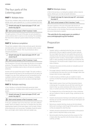 52 CAMBRIDGE ENGLISH: FIRST HANDBOOK FOR TEACHERS
LISTENING
PART 4	 Multiple choice
In Part 4, the main focus is on testing the candidates’ ability to listen for
opinion, attitude, gist, main idea and specific information.
‡‡ Sample task page 56, tapescript page 60*, and answer
key page 61
	 Each correct answer in Part 4 receives 1 mark.
The seven questions in this part of the paper take the form of
3-option multiple-choice questions. The questions follow the order
of the interaction on the recording. Texts are usually interviews or
discussions featuring two speakers.
*The audio files for the sample papers are available at
www.cambridgeenglish.org/first-handbook
Preparation
General
•	 Students’ ability to understand what they hear can improve
dramatically if they are regularly exposed to audio materials:
the more English they hear, the more readily they will pick out
individual words, then phrases and sentences. A daily learning
programme which includes a ‘hearing English’ component from
audio or video recordings will help prepare your students for the
Listening test. This should include a range of voices, accents and
styles of delivery.
•	 Classroom discussion activities provide an invaluable source of
listening practice.
•	 Encourage students to identify the stressed syllables and words
in a listening text (the ones which carry the message) rather than
trying to listen for every single syllable.
•	 In order to build up confidence, get your students to read a
summary of what they are going to hear before they listen to the
full text.
•	 Make students aware of how much they themselves bring to
a listening task. For example, discuss with them what they can
expect to hear, e.g. names and places when they turn on the
news, or numbers and times if they listen to announcements.
•	 Try changing the focus of the tasks they do in class; sometimes
ask your students to listen for specific things, sometimes for the
overall gist.
•	 Students should practise listening to and reading the question, so
that they are sure they understand what they are listening for and
what they have to do.
•	 Remind your students that they should use the time allowed
before each recording to read through all the questions carefully,
so they are prepared for what they hear.
•	 Students should be advised that the information on the question
paper is there to help them follow as they listen.
•	 Remind students that they should write their answers for Part
2 clearly when they copy them onto the answer sheet, using
CAPITAL LETTERS.
The four parts of the
Listening paper
PART 1	 Multiple choice
This part tests candidates’ ability to listen for gist, detail, function, purpose,
attitude, opinion, genre, agreement, etc. in a series of unrelated short texts.
‡‡ Sample task page 54, tapescript pages 57–58*, and
answer key page 61
›› Each correct answer in Part 1 receives 1 mark.
The eight questions in this part of the paper are each preceded by a
context sentence which is read out on the recording. The candidates
then have time to read each question before hearing the recording
twice.
PART 2	 Sentence completion
This part tests candidates’ ability to listen and locate specific information
and stated opinion, from a single long text, and produce written answers
by completing gapped sentences. Texts may be broadcasts, talks or
classroom presentations.
‡‡ Sample task page 55, tapescript pages 58–59*, and
answer key 61
›› Each correct answer in Part 2 receives 1 mark.
The 10 questions in this part of the paper take the form of incomplete
sentences. The questions follow the order of the information in the
listening text. Candidates need to listen to the text and complete the
sentences.
Answers will not exceed three words in length. The word, number or
phrase required will be heard on the recording and will not need to be
changed in any way. Minor spelling errors are not penalised, but the
candidate’s intention must be clear and unambiguous. Candidates
will not be asked to spell words which are above Cambridge English:
First (B2) level.
PART 3	 Multiple matching
In Part 3, the focus is on the skill of listening for general gist, detail,
attitude, opinion etc. Candidates need to match an option to the correct
speaker.
‡‡ Sample task page 55, tapescript pages 59–60*, and
answer key page 61
›› Each correct answer in Part 3 receives 1 mark.
In this part, candidates listen to five short texts, each with a different
speaker, which are related in some way. For example, they may all be
speaking about aspects of the same subject, such as travel, or about
similar experiences, such as journeys. Candidates choose the option
from a set of eight, which matches what each speaker says.
 