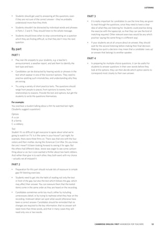 53CAMBRIDGE ENGLISH: FIRST HANDBOOK FOR TEACHERS
LISTENING
PART 3
•	 It is really important for candidates to use the time they are given
to read through the questions, since they need to have a clear
idea of what they are listening for. Students could practise doing
the exercise with the tapescript, so that they can see the kind of
matching required. Other relevant exercises would be any which
practise ‘saying the same thing in a different way’.
•	 If your students are at all unsure about an answer, they should
wait for the second listening before making their final decision.
Making too quick a decision may mean that a candidate ‘uses up’
an answer that belongs to another speaker.
PART 4
•	 In preparing for multiple-choice questions, it can be useful for
students to answer questions in their own words before they
look at the options; they can then decide which option seems to
correspond most closely to their own answer.
•	 Students should get used to answering all the questions, even
if they are not sure of the correct answer – they’ve probably
understood more than they think.
•	 Students shouldn’t be distracted by individual words and phrases
in Parts 1, 3 and 4. They should listen to the whole message.
•	 Students should know when to stop concentrating on a question
which they are finding difficult, so that they don’t miss the next
question.
By part
PART 1
•	 Play real-life snippets to your students, e.g. a teacher’s
announcement, a weather report, and ask them to identify the
text type and topic.
•	 Candidates can be distracted by hearing words or phrases in the
text which appear in one of the incorrect options. They need to
practise spotting such mismatches, and understanding why they
are wrong.
•	 Try using a variety of short practice texts. The questions should
range from people to places, from opinions to events, from
relationships to reasons. Provide the text and options, but get the
students to write the questions themselves.
For example:
You overhear a student talking about a film he watched last night.
(Students suggest a question)
Options
A: a car
B: a family
C: a robbery
Text
Student: It’s so difficult to get everyone to agree about what we’re
going to watch on TV. Is it the same in your house? Last night, for
example, there were three films on. There was that one with the four
sisters and their mother, during the American Civil War. Do you know
the one I mean? I’d been looking forward to seeing it for ages. But
the others had different ideas. Jessie was eager to see some cartoon
thing about a car, but Lizzie wanted a thriller about two bank robbers.
And rather than give in to each other, they both went with my choice
– actually we all enjoyed it.
PART 2
•	 Preparation for this part should include lots of exposure to simple
gap-fill listening exercises.
•	 Students need to get into the habit of reading not only the text
in front of the gap, but also the text which follows the gap, which
may affect their answer. You can reassure them that the tested
items come in the same order as they are heard on the recording.
•	 Candidates sometimes write too much, either by including
unnecessary detail, or by trying to rephrase what they hear on the
recording. Irrelevant detail can spoil what would otherwise have
been a correct answer. Candidates should be reminded that no
changes are required to the key information, that no answer will
need more than three words, and that in many cases they will
need only one or two words.
 