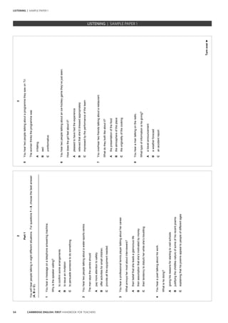 54 CAMBRIDGE ENGLISH: FIRST HANDBOOK FOR TEACHERS
LISTENING | SAMPLE PAPER 1
2
Part1
Youwillhearpeopletalkingineightdifferentsituations.Forquestions1–8,choosethebestanswer
(A,BorC).
_________________________________________________________________________________
1Youhearamessageonatelephoneansweringmachine.
Whyisthespeakercalling?
Atoconfirmsomearrangements
Btoissueaninvitation
Ctopersuadesomeonetodosomething
2Youheartwopeopletalkingaboutawater-sportscentre.
Themansaysthecentreshould
Apaymoreattentiontosafety.
Bofferactivitiesforsmallchildren.
Cprovidealltheequipmentneeded.
3Youhearaprofessionaltennisplayertalkingabouthercareer.
Whatannoyshermostaboutinterviewers?
Atheirbeliefthatsheleadsaglamorouslife
Btheirassumptionthatshe’smotivatedbymoney
Ctheirtendencytodisturbherwhileshe’stravelling
4Youhearapoettalkingabouthiswork.
Whatishedoing?
Agivinghisreasonsforstartingtovisitschools
Bjustifyingthechildlikenatureofsomeofhisrecentpoems
Cexplainingthathispoemsappealtopeopleofdifferentages
3
Turnover►
5YouheartwopeopletalkingaboutaprogrammetheysawonTV.
Thewomanthinkstheprogrammewas
Airritating.
Bsad.
Cuninformative.
6Youheartwopeopletalkingaboutanice-hockeygamethey’vejustseen.
Howdoesthegirlfeelaboutit?
Apleasedtohavehadtheexperience
Brelievedthatshe’ddressedappropriately
Cimpressedbytheperformanceoftheteam
7Youoverheartwofriendstalkingaboutarestaurant.
Whatdotheybothlikeaboutit?
Athepresentationofthefood
Btheatmosphereoftheplace
Ctheoriginalityofthecooking
8Youhearamantalkingontheradio.
Whattypeofinformationishegiving?
Aatravelannouncement
Baweatherforecast
Canaccidentreport
		 EXAM | LEVEL | PAPER	 SAMPLE PAPERLISTENING | SAMPLE PAPER 1
 