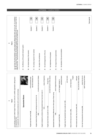 55CAMBRIDGE ENGLISH: FIRST HANDBOOK FOR TEACHERS
LISTENING | SAMPLE PAPER 1
4
Part2
YouwillhearawomancalledAngelaThomas,whoworksforawildlifeorganisation,talkingabout
thespectacledbear.
Forquestions9–18,completethesentenceswithawordorshortphrase.
SpectacledBears
Angelasaysthatitwasthe(9)ofthespectacledbear
thatfirstinterestedher.
Angelamentionsthatthebear’smarkingscanbefoundonits
(10)aswellasitseyesandcheeks.
Angelaispleasedbyevidencethatspectacledbearshavebeenseenin
(11)areasofArgentina.
Angelasaysthebearsusuallylivein(12),thoughthey
canalsobefoundinotherplaces.
Spectacledbearsbehavedifferentlyfromothertypesofbearduring
(13),whichAngelafindssurprising.
Angelaisupsetthat(14)arethebiggestdangerto
spectacledbears.
Angelasaysthatspectacledbearsusuallyeat(15)
andtreebark.
Bearsclimbtreesandmakea(16),whichfascinated
Angela.
Whenbearseatmeat,theymuchprefer(17)although
theydoeatothercreatures.
Onemanhasproducedanamusing(18)aboutthetimehe
spentstudyingthebears.
5
Turnover►
Part3
Youwillhearfiveshortextractsinwhichpeoplearetalkingabouttheirvisittoacity.Forquestions
19–23,choosefromthelist(A–H)whateachspeakerlikedmostaboutthecitytheyvisited.Usethe
lettersonlyonce.Therearethreeextraletterswhichyoudonotneedtouse.
_________________________________________________________________________________
Atheefficiencyofthepublictransportsystem
Bthenaturalbeautyofthescenery
Speaker119
Cthevarietyofgoodsinthemarkets
Speaker220
Dthestyleofthearchitecture
Speaker321
Ethewell-designedplanofthecity
Speaker422
Fthehelpfulnessofthepeople
Speaker523
Gtherangeofleisureopportunities
Hthestandardoftheaccommodation
LISTENING | SAMPLE PAPER 1
 
