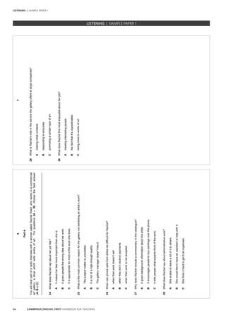 56 CAMBRIDGE ENGLISH: FIRST HANDBOOK FOR TEACHERS
LISTENING | SAMPLE PAPER 1
6
Part4
YouwillhearpartofaradiointerviewwithawomancalledRachelReed,whoworksinacommercial
artgallery,ashopwhichsellsworksofart.Forquestions24–30,choosethebestanswer
(A,BorC).
_________________________________________________________________________________
24WhatdoesRachelsayaboutherjobtitle?
AItmakesherfeelmoreimportantthansheis.
BItgivespeoplethewrongideaaboutherwork.
CItisappropriateformostoftheworkshedoes.
25Whatisthemostcommonreasonforthegallerynotexhibitinganartist’swork?
AThesubjectmatterisunsuitable.
BItisnotofahighenoughquality.
CThegallerymanagerdoesn’tlikeit.
26WhencanphonecallsfromartistsbedifficultforRachel?
Awhentheirworkdoesn’tsell
Bwhentheydon’treceivepayments
Cwhentheirworkisnotaccepted
27WhydoesRachelincludeacommentaryinthecatalogue?
AItgivesbackgroundinformationabouttheartist.
BItencouragespeopletobuypaintingsoverthephone.
CIttellspeoplewhatexpertsthinkofthework.
28WhatdoesRachelsayaboutadministrativework?
ASheisabletoleavealotofittoothers.
BShewouldliketohaveanassistanttohelpwithit.
CShefindsithardtogetitallorganised.
7
29WhatisRachel’sroleintheservicethegalleryofferstolargecompanies?
Amakinginitialcontacts
Brespondingtoenquiries
Cpromotingacertaintypeofart
30WhatdoesRachelfindmostenjoyableaboutherjob?
Ameetinginterestingpeople
Bthefactthatit’sunpredictable
Cbeingclosetoworksofart
		 EXAM | LEVEL | PAPER	 SAMPLE PAPERLISTENING | SAMPLE PAPER 1
 