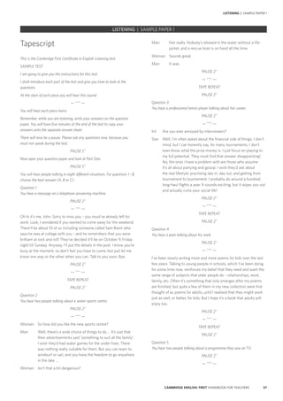 57CAMBRIDGE ENGLISH: FIRST HANDBOOK FOR TEACHERS
LISTENING | SAMPLE PAPER 1
Man: 	 Not really. Nobody’s allowed in the water without a life-
jacket, and a rescue boat is on hand all the time.
Woman: 	 Sounds great.
Man: 	 It was.
PAUSE 2”
— *** —
TAPE REPEAT
PAUSE 2”
Question 3
You hear a professional tennis player talking about her career.
PAUSE 2”
— *** —
Int:	 Are you ever annoyed by interviewers?
Star: 	 Well, I’m often asked about the financial side of things. I don’t
mind, but I can honestly say, for many tournaments, I don’t
even know what the prize money is. I just focus on playing to
my full potential. They must find that answer disappointing!
No, the ones I have a problem with are those who assume
it’s all about partying and gossip. I wish they’d ask about
the real lifestyle; practising day in, day out, and getting from
tournament to tournament. I probably do around a hundred
long-haul flights a year. It sounds exciting, but it wipes you out
and actually ruins your social life!
PAUSE 2”
— *** —
TAPE REPEAT
PAUSE 2”
Question 4
You hear a poet talking about his work.
PAUSE 2”
— *** —
I’ve been slowly writing more and more poems for kids over the last
few years. Talking to young people in schools, which I’ve been doing
for some time now, reinforces my belief that they need and want the
same range of subjects that older people do – relationships, work,
family, etc. Often it’s something that only emerges after my poems
are finished, but quite a few of them in my new collection were first
thought of as poems for adults, until I realised that they might work
just as well, or better, for kids. But I hope it’s a book that adults will
enjoy too.
PAUSE 2”
— *** —
TAPE REPEAT
PAUSE 2”
Question 5
You hear two people talking about a programme they saw on TV.
PAUSE 2”
— *** —
Tapescript
This is the Cambridge First Certificate in English Listening test.
SAMPLE TEST
I am going to give you the instructions for this test.
I shall introduce each part of the test and give you time to look at the
questions.
At the start of each piece you will hear this sound:
— *** —
You will hear each piece twice.
Remember, while you are listening, write your answers on the question
paper. You will have five minutes at the end of the test to copy your
answers onto the separate answer sheet.
There will now be a pause. Please ask any questions now, because you
must not speak during the test.
PAUSE 5”
Now open your question paper and look at Part One.
PAUSE 5”
You will hear people talking in eight different situations. For questions 1 – 8,
choose the best answer (A, B or C).
Question 1
You hear a message on a telephone answering machine.
PAUSE 2”
— *** —
Oh hi it’s me, John. Sorry to miss you – you must’ve already left for
work. Look, I wondered if you wanted to come away for the weekend.
There’ll be about 10 of us including someone called Sam Brent who
says he was at college with you – and he remembers that you were
brilliant at rock and roll! They’ve decided it’ll be on October 9, Friday
night till Sunday. Anyway, I’ll put the details in the post. I know you’re
busy at the moment, so don’t feel you have to come, but just let me
know one way or the other when you can. Talk to you soon. Bye.
PAUSE 2”
— *** —
TAPE REPEAT
PAUSE 2”
Question 2
You hear two people talking about a water-sports centre.
PAUSE 2”
— *** —
Woman:	 So how did you like the new sports centre?
Man:	 Well, there’s a wide choice of things to do … It’s just that
their advertisements said ‘something to suit all the family’.
I wish they’d had water games for the under fives. There
was nothing really suitable for them. But you can learn to
windsurf or sail, and you have the freedom to go anywhere
in the lake …
Woman: 	 Isn’t that a bit dangerous?
LISTENING | SAMPLE PAPER 1
 
