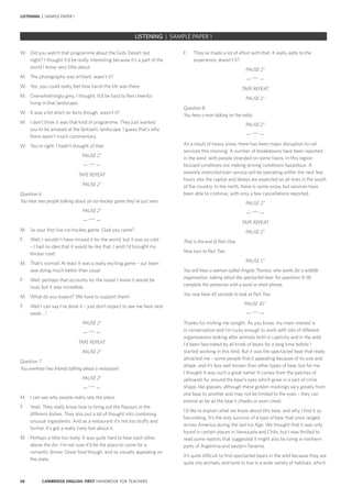 58 CAMBRIDGE ENGLISH: FIRST HANDBOOK FOR TEACHERS
LISTENING | SAMPLE PAPER 1
F: 	 They’ve made a lot of effort with that. It really adds to the
experience, doesn’t it?
PAUSE 2”
— *** —
TAPE REPEAT
PAUSE 2”
Question 8
You hear a man talking on the radio.
PAUSE 2”
— *** —
As a result of heavy snow, there has been major disruption to rail
services this morning. A number of breakdowns have been reported
in the west, with people stranded on some trains. In this region
blizzard conditions are making driving conditions hazardous. A
severely restricted train service will be operating within the next few
hours into the capital and delays are expected on all lines in the south
of the country. In the north, there is some snow, but services have
been able to continue, with only a few cancellations reported.
PAUSE 2”
— *** —
TAPE REPEAT
PAUSE 2”
That is the end of Part One.
Now turn to Part Two.
PAUSE 5”
You will hear a woman called Angela Thomas, who works for a wildlife
organisation, talking about the spectacled bear. For questions 9–18,
complete the sentences with a word or short phrase.
You now have 45 seconds to look at Part Two.
PAUSE 45”
— *** —
Thanks for inviting me tonight. As you know, my main interest is
in conservation and I’m lucky enough to work with lots of different
organisations looking after animals both in captivity and in the wild.
I’d been fascinated by all kinds of bears for a long time before I
started working in this field. But it was the spectacled bear that really
attracted me – some people find it appealing because of its size and
shape, and it’s less well known than other types of bear, but for me
I thought it was such a great name! It comes from the patches of
yellowish fur around the bear’s eyes which grow in a sort of circle
shape, like glasses, although these golden markings vary greatly from
one bear to another and may not be limited to the eyes – they can
extend as far as the bear’s cheeks or even chest.
I’d like to explain what we know about this bear, and why I find it so
fascinating. It’s the only survivor of a type of bear that once ranged
across America during the last Ice Age. We thought that it was only
found in certain places in Venezuela and Chile, but I was thrilled to
read some reports that suggested it might also be living in northern
parts of Argentina and eastern Panama.
It’s quite difficult to find spectacled bears in the wild because they are
quite shy animals, and tend to live in a wide variety of habitats, which
W: 	 Did you watch that programme about the Gobi Desert last
night? I thought it’d be really interesting because it’s a part of the
world I know very little about.
M: 	 The photography was brilliant, wasn’t it?
W: 	 Yes, you could really feel how harsh the life was there.
M: 	 Overwhelmingly grey, I thought. It’d be hard to feel cheerful
living in that landscape.
W: 	 It was a bit short on facts though, wasn’t it?
M: 	 I don’t think it was that kind of programme. They just wanted
you to be amazed at the fantastic landscape. I guess that’s why
there wasn’t much commentary.
W: 	 You’re right. I hadn’t thought of that.
PAUSE 2”
— *** —
TAPE REPEAT
PAUSE 2”
Question 6
You hear two people talking about an ice-hockey game they’ve just seen.
PAUSE 2”
— *** —
M: 	 So your first live ice-hockey game. Glad you came?
F: 	 Well, I wouldn’t have missed it for the world, but it was so cold
– I had no idea that it would be like that. I wish I’d brought my
thicker coat!
M: 	 That’s normal! At least it was a really exciting game – our team
was doing much better than usual.
F: 	 Well, perhaps that accounts for the noise! I knew it would be
loud, but it was incredible.
M: 	 What do you expect? We have to support them!
F: 	 Well I can say I’ve done it – just don’t expect to see me here next
week …!
PAUSE 2”
— *** —
TAPE REPEAT
PAUSE 2”
Question 7
You overhear two friends talking about a restaurant.
PAUSE 2”
— *** —
M: 	 I can see why people really rate the place.
F: 	 Yeah. They really know how to bring out the flavours in the
different dishes. They also put a lot of thought into combining
unusual ingredients. And as a restaurant it’s not too stuffy and
formal. It’s got a really lively feel about it.
M: 	 Perhaps a little too lively. It was quite hard to hear each other
above the din. I’m not sure it’d be the place to come for a
romantic dinner. Great food though, and so visually appealing on
the plate.
		 EXAM | LEVEL | PAPER	 SAMPLE PAPERLISTENING | SAMPLE PAPER 1
 