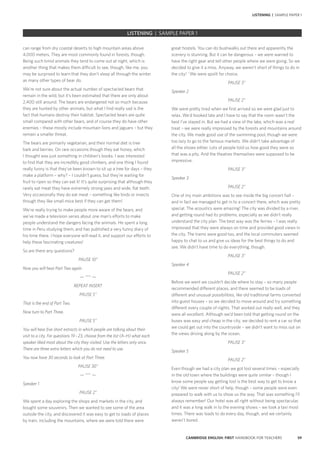 59CAMBRIDGE ENGLISH: FIRST HANDBOOK FOR TEACHERS
LISTENING | SAMPLE PAPER 1
great hostels. You can do bushwalks out there and apparently the
scenery is stunning. But it can be dangerous – we were warned to
have the right gear and tell other people where we were going. So we
decided to give it a miss. Anyway, we weren’t short of things to do in
the city! `We were spoilt for choice.
PAUSE 3”
Speaker 2
PAUSE 2”
We were pretty tired when we first arrived so we were glad just to
relax. We’d booked late and I have to say that the room wasn’t the
best I’ve stayed in. But we had a view of the lake, which was a real
treat – we were really impressed by the forests and mountains around
the city. We made good use of the swimming pool, though we were
too lazy to go to the famous markets. We didn’t take advantage of
all the shows either. Lots of people told us how good they were so
that was a pity. And the theatres themselves were supposed to be
impressive.
PAUSE 3”
Speaker 3
PAUSE 2”
One of my main ambitions was to see inside the big concert hall –
and in fact we managed to get in to a concert there, which was pretty
special. The acoustics were amazing! The city was divided by a river,
and getting round had its problems, especially as we didn’t really
understand the city plan. The best way was the ferries – I was really
impressed that they were always on time and provided good views in
the city. The trams were good too, and the local commuters seemed
happy to chat to us and give us ideas for the best things to do and
see. We didn’t have time to do everything, though.
PAUSE 3”
Speaker 4
PAUSE 2”
Before we went we couldn’t decide where to stay – so many people
recommended different places, and there seemed to be loads of
different and unusual possibilities, like old traditional farms converted
into guest houses – so we decided to move around and try something
different every couple of nights. That worked out really well, and they
were all excellent. Although we’d been told that getting round on the
buses was easy and cheap in the city, we decided to rent a car so that
we could get out into the countryside – we didn’t want to miss out on
the views driving along by the ocean.
PAUSE 3”
Speaker 5
PAUSE 2”
Even though we had a city plan we got lost several times – especially
in the old town where the buildings were quite similar – though I
know some people say getting lost is the best way to get to know a
city! We were never short of help, though – some people were even
prepared to walk with us to show us the way. That was something I’ll
always remember! Our hotel was all right without being spectacular,
and it was a long walk in to the evening shows – we took a taxi most
times. There was loads to do every day, though, and we certainly
weren’t bored.
can range from dry coastal deserts to high mountain areas above
4,000 meters. They are most commonly found in forests, though.
Being such timid animals they tend to come out at night, which is
another thing that makes them difficult to see, though, like me, you
may be surprised to learn that they don’t sleep all through the winter
as many other types of bear do.
We’re not sure about the actual number of spectacled bears that
remain in the wild, but it’s been estimated that there are only about
2,400 still around. The bears are endangered not so much because
they are hunted by other animals, but what I find really sad is the
fact that humans destroy their habitat. Spectacled bears are quite
small compared with other bears, and of course they do have other
enemies – these mostly include mountain lions and jaguars – but they
remain a smaller threat.
The bears are primarily vegetarian, and their normal diet is tree
bark and berries. On rare occasions though they eat honey, which
I thought was just something in children’s books. I was interested
to find that they are incredibly good climbers, and one thing I found
really funny is that they’ve been known to sit up a tree for days – they
make a platform – why? – I couldn’t guess, but they’re waiting for
fruit to ripen so they can eat it! It’s quite surprising that although they
rarely eat meat they have extremely strong jaws and wide, flat teeth.
Very occasionally they do eat meat – something like birds or insects
though they like small mice best if they can get them!
We’re really trying to make people more aware of the bears, and
we’ve made a television series about one man’s efforts to make
people understand the dangers facing the animals. He spent a long
time in Peru studying them, and has published a very funny diary of
his time there. I hope everyone will read it, and support our efforts to
help these fascinating creatures!
So are there any questions?
PAUSE 10”
Now you will hear Part Two again.
— *** —
REPEAT INSERT
PAUSE 5”
That is the end of Part Two.
Now turn to Part Three.
PAUSE 5”
You will hear five short extracts in which people are talking about their
visit to a city. For questions 19 – 23, choose from the list (A–H) what each
speaker liked most about the city they visited. Use the letters only once.
There are three extra letters which you do not need to use.
You now have 30 seconds to look at Part Three.
PAUSE 30”
— *** —
Speaker 1
PAUSE 2”
We spent a day exploring the shops and markets in the city, and
bought some souvenirs. Then we wanted to see some of the area
outside the city, and discovered it was easy to get to loads of places
by train, including the mountains, where we were told there were
LISTENING | SAMPLE PAPER 1
 