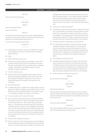 60 CAMBRIDGE ENGLISH: FIRST HANDBOOK FOR TEACHERS
LISTENING | SAMPLE PAPER 1
catalogue also contains a commentary about the artist, which I
have to write and research. I try to find out what has influenced
them, where they learned to paint, what the subject matter
represents, that sort of thing, but I try to avoid quoting from
positive reviews of their work; it’s not meant to be advertising as
such.
Int:	 So your job is not all administrative?
RR:	 Compared to a typical office, that side of it’s quite minimal, that’s
why I can cope without an assistant. There are systems in place
to deal with routine jobs. For instance, I don’t have to send out
the catalogues – the company which prints them also prints the
envelopes and posts them. Another company takes care of the
food and drinks when we have the opening of a new exhibition.
Int:	 And are you involved in other aspects of the business?
RR:	 Yes. The company also offers a consultancy service for large
companies that want to display works of art in their offices.
I phone round companies, explain what we do and, if they’re
interested, make an appointment for the gallery manager to go
and see them. It’s interesting, the companies tend to go much
more for modern or abstract art than people coming to the
gallery.
Int:	 And the best part of the job for you?
RR:	 The really rewarding thing for me is that you never know how
a day is going to go. Some days it’ll be really quiet, other days
it’s really busy and you don’t know what you’re going to have to
cope with. And there’s the added bonus of working with really
nice people and of course I have the pleasure of spending my
days surrounded by beautiful works of art, so I can’t complain.
Int:	 Thank you Rachel, and now we’ll move on to …
PAUSE 10”
Now you will hear Part Four again.
— *** —
REPEAT INSERT
PAUSE 5”
That is the end of Part Four.
There will now be a pause of five minutes for you to copy your answers
onto the separate answer sheet. Be sure to follow the numbering of all the
questions. I shall remind you when there is one minute left, so that you are
sure to finish in time.
PAUSE 4’00”
You have one more minute left.
PAUSE 1’00”
That is the end of the test. Please stop now. Your supervisor will now
collect all the question papers and answer sheets.
PAUSE 10”
Now you will hear Part Three again.
— *** —
TAPE REPEAT
PAUSE 5”
That is the end of Part Three.
Now turn to Part Four.
PAUSE 5”
You will hear part of a radio interview with a woman called Rachel Reed,
who works in a commercial art gallery, a shop which sells works of art. For
questions 24–30, choose the best answer (A, B or C).
You now have one minute to look at Part Four.
PAUSE 1’00’’
— *** —
Int:	 This evening in our series ‘Careers with a Difference’ our guest
is Rachel Reed who works for a small commercial art gallery.
Rachel welcome.
RR:	Hello.
Int:	 Rachel, what exactly do you do?
RR:	 Well, there’s two great things about working for a really small
company. Firstly, you get to do a bit of everything. The other is
that you can practically invent your job title. Mine is marketing
manager – although I do a lot of other things too, it does
describe the majority of what I do.
Int:	 So, tell us about your day.
RR:	 Well, it all starts with the huge pile of post we get. We often
get artists sending in photographs of their work to see if we’d
be interested in exhibiting it. I learned very early on how to
differentiate between the ‘possibles’ and those which are
unsuitable.
Int:	 But how do you tell?
RR:	 It might be the style, or sometimes the subject matter is just not
going to look right in our gallery, but more often than not, it’s just
that they’re not of the required standard. The ‘possibles’ I pass
on to the gallery manager who makes the final decision.
Int:	 So you have quite a lot of contact with artists?
RR:	 Yes. Sometimes I spend nearly all day on the phone and about
fifty percent of the time it’s artists. I send letters explaining why
we can’t show their work – some of them phone up to argue
about it – I find those calls very hard to deal with. Artists we do
exhibit also phone to find out if we’ve managed to sell anything
and, if we have, when the money will be coming through. I don’t
mind those so much. Most other calls are from clients. We have
a new artist exhibiting here every two to four weeks and before
the show takes place, we send out a catalogue to the clients on
our database.
Int:	 Obviously the catalogue’s illustrated?
RR:	 Oh yes, and as soon as the catalogue goes out, we start getting
phone calls because people see something they like and want to
reserve it. Sometimes they even buy things over the phone. The
		 EXAM | LEVEL | PAPER	 SAMPLE PAPERLISTENING | SAMPLE PAPER 1
 
