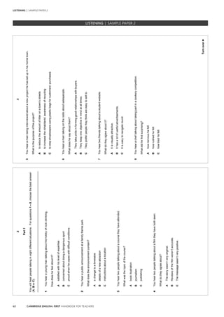 62 CAMBRIDGE ENGLISH: FIRST HANDBOOK FOR TEACHERS
2
Part1
Youwillhearpeopletalkingineightdifferentsituations.Forquestions1–8,choosethebestanswer
(A,BorC).
_________________________________________________________________________________
1Youhearayoungmantalkingabouthishobbyofrockclimbing.
Howdoeshefeelaboutit?
Asatisfiedwithhislevelofexpertise
Bconcernedaboutdoingadangeroussport
Cproudwhenhecopeswithdifficultconditions
2Youhearapublicannouncementatafamilythemepark.
Whatdoestheannouncementcontain?
Aachangetoatimetable
Bdetailsofanewattraction
Cinstructionsaboutalocation
3Youheartwopeopletalkingaboutacoursetheyhaveattended.
Whatwasthetopicofthecourse?
Abookillustration
Bjournalism
Cpublishing
4Youheartwopeopletalkingaboutafilmtheyhavebothseen.
Whatdotheyagreeabout?
AThestorywasn’tveryoriginal.
BReviewsofthefilmweren’taccurate.
CThemessagewasn’tverypositive.
3
Turnover►
5Youhearamanbeinginterviewedaboutanewprojecthehassetupinhishometown.
Whatisthepurposeoftheproject?
Atoreducetheamountoflitteronatown’sstreets
Btoincreasetheinhabitants’awarenessofrecycling
Ctostopshopkeepersusingplasticbagsforcustomers’purchases
6Youhearamantalkingontheradioaboutsalespeople.
Whatdoeshesayaboutthem?
ATheytakeprideinforminggoodrelationshipswithbuyers.
BTheykeeponeobjectiveinmindatalltimes.
CTheypreferpeopletheythinkareeasytosellto.
7Youheartwofriendstalkingaboutastudentwebsite.
Whatdotheyagreeaboutit?
AItisvisuallyattractive.
BIthasalotofusefuladvertisements.
CItiseasytonavigateround.
8Youhearacheftalkingabouttakingpartinacookerycompetition.
Whatdidhefindsurprising?
Ahownervoushefelt
Bhowrushedhefelt
Chowtiredhefelt
		 EXAM | LEVEL | PAPER	 SAMPLE PAPERLISTENING | SAMPLE PAPER 2
LISTENING | SAMPLE PAPER 2
 