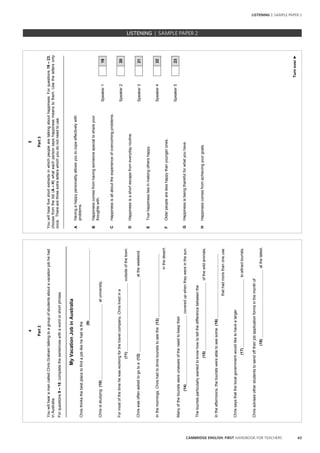 63CAMBRIDGE ENGLISH: FIRST HANDBOOK FOR TEACHERS
4
Part2
YouwillhearamancalledChrisGrahamtalkingtoagroupofstudentsaboutavacationjobhehad
inAustralia.
Forquestions9–18,completethesentenceswithawordorshortphrase.
MyVacationJobinAustralia
Christhinksthebestplacetofindajoblikehehadisthe
(9).
Chrisisstudying(10)atuniversity.
Formostofthetimehewasworkingforthetravelcompany,Chrislivedina
(11)outsideofthetown.
Chriswasoftenaskedtogotoa(12)attheweekend.
Inthemornings,Chrishadtodrivetouriststoseethe(13)
inthedesert.
Manyofthetouristswereunawareoftheneedtokeeptheir
(14)coveredupwhentheywereinthesun.
Thetouristsparticularlywantedtoknowhowtotellthedifferencebetweenthe
(15)ofthewildanimals.
Intheafternoons,thetouristswereabletoseesome(16)
thathadmorethanoneuse.
Chrissaysthatthelocalgovernmentwouldliketohavealarger
(17)toattracttourists.
Chrisadvisesotherstudentstosendofftheirjobapplicationformsinthemonthof
(18)atthelatest.
5
Turnover►
Part3
Youwillhearfiveshortextractsinwhichpeoplearetalkingabouthappiness.Forquestions19–23,
choosefromthelist(A–H)whateachpersonsayshappinessmeanstothem.Usethelettersonly
once.Therearethreeextraletterswhichyoudonotneedtouse.
_________________________________________________________________________________
AHavingahappypersonalityallowsyoutocopeeffectivelywith
problems.
BHappinesscomesfromhavingsomeonespecialtoshareyour
thoughtswith.
Speaker119
CHappinessisallabouttheexperienceofovercomingproblems.
Speaker220
DHappinessisashortescapefromeverydayroutine.
Speaker321
ETruehappinessliesinmakingothershappy.
Speaker422
FOlderpeoplearelesshappythanyoungerones.
Speaker523
GHappinessisbeingthankfulforwhatyouhave.
HHappinesscomesfromachievingyourgoals.
LISTENING | SAMPLE PAPER 2
LISTENING | SAMPLE PAPER 2
 