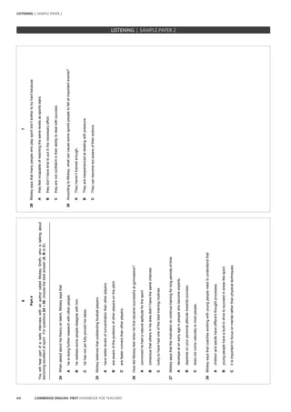 64 CAMBRIDGE ENGLISH: FIRST HANDBOOK FOR TEACHERS
6
Part4
YouwillhearpartofaradiointerviewwithanauthorcalledMickeySmith,whoistalkingabout
becomingexcellentatsport.Forquestions24–30,choosethebestanswer(A,BorC).
_________________________________________________________________________________
24Whenaskedabouthistheoryontalent,Mickeysaysthat
Aheisdoingfurtherresearchwithotherpeople.
Bherealisessomepeopledisagreewithhim.
Chehasnotyetfullyprovedhisideas.
25Mickeybelievesthatoutstandingfootballplayers
Ahavebetterlevelsofconcentrationthanotherplayers.
Bareawareofthepositionsofotherplayersonthepitch.
Carefasterrunnersthanotherplayers.
26HowdidMickeyfeelwhenhefirstbecamesuccessfulatgymnastics?
Aconvincedhehadanaturalaptitudeforthesport
Bconsciousthatothersinhisareadidn’thavethesamechances
Cluckytohavehadoneofthebesttrainingroutines
27Mickeysaysthatthemotivationtocontinuetrainingforlongperiodsoftime
Adevelopsatanearlyageinpeoplewhobecomeexperts.
Bdependsonyourpersonalattitudetowardssuccess.
Cdoesnotcomenaturallytomostpeople.
28Mickeysaysthatcoachesworkingwithyoungpeopleneedtounderstandthat
Achildrenandadultshavedifferentthoughtprocesses.
Byoungpeoplehaveabuilt-indrivetosucceedinareaslikesport.
Citisimportanttofocusonmentalratherthanphysicaltechniques.
7
29Mickeysaysthatmanypeoplewhoplaysportdon’tbothertotryhardbecause
Atheyfeelincapableofreachingthesamelevelsassportsstars.
Btheydon’thavetimetoputinthenecessaryeffort.
Ctheyarenotconfidentintheirabilitytodealwithsuccess.
30AccordingtoMickey,whatcancausesomesportspeopletofailatimportantevents?
ATheyhaven’ttrainedenough.
BTheyareinexperiencedatdealingwithpressure.
CTheycanbecometooawareoftheiractions.
		 EXAM | LEVEL | PAPER	 SAMPLE PAPERLISTENING | SAMPLE PAPER 2
LISTENING | SAMPLE PAPER 2
 