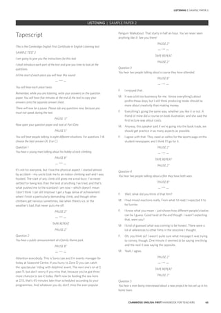 65CAMBRIDGE ENGLISH: FIRST HANDBOOK FOR TEACHERS
		 EXAM | LEVEL | PAPER	 SAMPLE PAPER		 EXAM | LEVEL | PAPER	 SAMPLE PAPERLISTENING | SAMPLE PAPER 2
Tapescript
This is the Cambridge English First Certificate in English Listening test.
SAMPLE TEST 2
I am going to give you the instructions for this test.
I shall introduce each part of the test and give you time to look at the
questions.
At the start of each piece you will hear this sound:
— *** —
You will hear each piece twice.
Remember, while you are listening, write your answers on the question
paper. You will have five minutes at the end of the test to copy your
answers onto the separate answer sheet.
There will now be a pause. Please ask any questions now, because you
must not speak during the test.
PAUSE 5”
Now open your question paper and look at Part One.
PAUSE 5”
You will hear people talking in eight different situations. For questions 1–8,
choose the best answer (A, B or C).
Question 1
You hear a young man talking about his hobby of rock climbing.
PAUSE 8”
— *** —
It’s not for everyone, but I love the physical aspect. I started almost
by accident – my uncle took me to an indoor climbing wall and I was
hooked. The start of any climb still gives me a real buzz. I’ve never
settled for being less than the best at anything I’ve tried, and that’s
what pushed me to the standard I am now – which doesn’t mean
I don’t think I can still improve! I get a huge sense of achievement
when I finish a particularly demanding climb, and though other
climbers get nervous sometimes, like when there’s ice, or the
weather’s bad, that never puts me off.
PAUSE 2”
— *** —
TAPE REPEAT
PAUSE 2”
Question 2
You hear a public announcement at a family theme park.
PAUSE 8”
— *** —
Attention everybody. This is Sonia Lee and I’m events manager for
today at Seaworld Centre. If you hurry to Zone D you can catch
the spectacular ‘riding with dolphins’ event. The next one’s on at 5
past 11, but don’t worry if you miss that, because you’ve got three
more chances to see it today. We’ll now be feeding the sea lions
at 2.15, that’s 45 minutes later than scheduled according to your
programmes. And whatever you do, don’t miss the ever-popular
Penguin Walkabout. That starts in half an hour. You’ve never seen
anything like it! See you there!
PAUSE 2”
— *** —
TAPE REPEAT
PAUSE 2”
Question 3
You hear two people talking about a course they have attended.
PAUSE 8”
— *** —
F:	 I enjoyed that.
M:	 It was a bit too businessy for me. I know everything’s about
profits these days, but I still think producing books should be
more about creativity than making money.
F:	 Everything’s going the same way, whether you like it or not. A
friend of mine did a course on book illustration, and she said the
first lecture was about costs.
M:	 Anyway, this speaker said if we’re going into the book trade, we
should get practice in as many aspects as possible.
F:	 I agree with that. They need an editor for the sports page on the
student newspaper, and I think I’ll go for it.
PAUSE 2”
— *** —
TAPE REPEAT
PAUSE 2”
Question 4
You hear two people talking about a film they have both seen.
PAUSE 8”
— *** —
F:	 Well, what did you think of that film?
M:	 I had mixed reactions really. From what I’d read, I expected it to
be funnier.
F:	 I know what you mean – just shows how different people’s tastes
can be I guess. Good twist at the end though. I wasn’t expecting
that, were you?
M:	 I kind of guessed what was coming to be honest. There were a
lot of references to other films in the storyline I thought.
F:	 Oh, you think so? I wasn’t quite sure what message it was trying
to convey, though. One minute it seemed to be saying one thing
and the next it was saying the opposite.
M:	 Yeah, I agree.
PAUSE 2”
— *** —
TAPE REPEAT
PAUSE 2”
Question 5
You hear a man being interviewed about a new project he has set up in his
home town.
LISTENING | SAMPLE PAPER 2
 