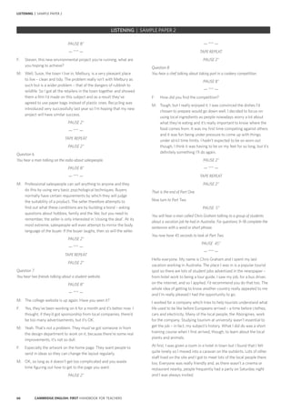 66 CAMBRIDGE ENGLISH: FIRST HANDBOOK FOR TEACHERS
PAUSE 8”
— *** —
F:	 Steven, this new environmental project you’re running, what are
you hoping to achieve?
M:	 Well, Susie, the town I live in, Melbury, is a very pleasant place
to live – clean and tidy. The problem really isn’t with Melbury as
such but is a wider problem – that of the dangers of rubbish to
wildlife. So I got all the retailers in the town together and showed
them a film I’d made on this subject and as a result they’ve
agreed to use paper bags instead of plastic ones. Recycling was
introduced very successfully last year so I’m hoping that my new
project will have similar success.
PAUSE 2”
— *** —
TAPE REPEAT
PAUSE 2”
Question 6
You hear a man talking on the radio about salespeople.
PAUSE 8”
— *** —
M:	 Professional salespeople can sell anything to anyone and they
do this by using very basic psychological techniques. Buyers
normally have certain requirements by which they will judge
the suitability of a product. The seller therefore attempts to
find out what these conditions are by building a bond – asking
questions about hobbies, family and the like; but you need to
remember, the seller is only interested in ‘closing the deal’. At its
most extreme, salespeople will even attempt to mirror the body
language of the buyer. If the buyer laughs, then so will the seller.
PAUSE 2”
— *** —
TAPE REPEAT
PAUSE 2”
Question 7
You hear two friends talking about a student website.
PAUSE 8”
— *** —
M:	 The college website is up again. Have you seen it?
F:	 Yes, they’ve been working on it for a month and it’s better now. I
thought, if they’d got sponsorship from local companies, there’d
be too many advertisements, but it’s OK.
M:	 Yeah. That’s not a problem. They must’ve got someone in from
the design department to work on it, because there’re some real
improvements, it’s not so dull.
F:	 Especially the artwork on the home page. They want people to
send in ideas so they can change the layout regularly.
M:	 OK, so long as it doesn’t get too complicated and you waste
time figuring out how to get to the page you want.
PAUSE 2”
— *** —
TAPE REPEAT
PAUSE 2”
Question 8
You hear a chef talking about taking part in a cookery competition.
PAUSE 8”
— *** —
F:	 How did you find the competition?
M:	 Tough, but I really enjoyed it. I was convinced the dishes I’d
chosen to prepare would go down well. I decided to focus on
using local ingredients as people nowadays worry a lot about
what they’re eating and it’s really important to know where the
food comes from. It was my first time competing against others
and it was fun being under pressure to come up with things
under strict time limits. I hadn’t expected to be so worn out
though, I think it was having to be on my feet for so long, but it’s
definitely something I’ll do again.
PAUSE 2”
— *** —
TAPE REPEAT
PAUSE 2”
That is the end of Part One.
Now turn to Part Two.
PAUSE 5”
You will hear a man called Chris Graham talking to a group of students
about a vacation job he had in Australia. For questions 9–18 complete the
sentences with a word or short phrase.
You now have 45 seconds to look at Part Two.
PAUSE 45”
— *** —
Hello everyone. My name is Chris Graham and I spent my last
vacation working in Australia. The place I was in is a popular tourist
spot so there are lots of student jobs advertised in the newspaper –
from hotel work to being a tour guide. I saw my job, for a bus driver,
on the internet, and so I applied. I’d recommend you do that too. The
whole idea of getting to know another country really appealed to me
and I’m really pleased I had the opportunity to go.
I worked for a company which tries to help tourists understand what
life used to be like before Europeans arrived – a time before clothes,
cars and electricity. Many of the local people, the Aborigines, work
for the company. Studying tourism at university wasn’t essential to
get the job – in fact, my subject’s history. What I did do was a short
training course when I first arrived, though, to learn about the local
plants and animals.
At first, I was given a room in a hotel in town but I found that I felt
quite lonely so I moved into a caravan on the outskirts. Lots of other
staff lived on the site and I got to meet lots of the local people there
too. Everyone was really friendly and, as there wasn’t a cinema or
restaurant nearby, people frequently had a party on Saturday night
and I was always invited.
		 EXAM | LEVEL | PAPER	 SAMPLE PAPERLISTENING | SAMPLE PAPER 2
LISTENING | SAMPLE PAPER 2
 