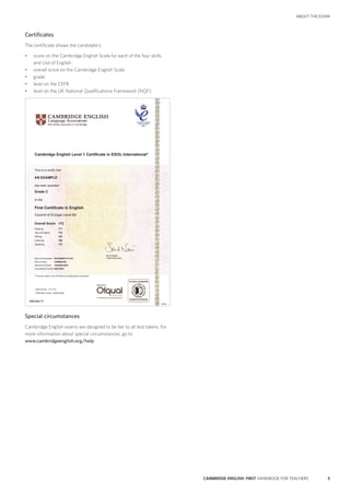 5CAMBRIDGE ENGLISH: FIRST HANDBOOK FOR TEACHERS
ABOUT THE EXAM
Certificates
The certificate shows the candidate’s:
•	 score on the Cambridge English Scale for each of the four skills
and Use of English
•	 overall score on the Cambridge English Scale
•	 grade
•	 level on the CEFR
•	 level on the UK National Qualifications Framework (NQF).
Cambridge English Level 1 Certificate in ESOL International*
This is to certify that
AN EXAMPLE
has been awarded
Grade C
in the
First Certificate in English
Council of Europe Level B2
Date of Examination NOVEMBER F2 2015
Place of Entry CAMBRIDGE
Reference Number 15BGB9615003
Accreditation Number 500/2598/3
*This level refers to the UK National Qualifications Framework
Date of issue 27/11/15
Certificate number 0042349350
Saul Nassé
Chief Executive
Overall Score 172
Reading 171
Use of English 179
Writing 162
Listening 168
Speaking 179
Special circumstances
Cambridge English exams are designed to be fair to all test takers. For
more information about special circumstances, go to
www.cambridgeenglish.org/help
 