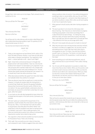 68 CAMBRIDGE ENGLISH: FIRST HANDBOOK FOR TEACHERS
believe excellence relies on practice. If you believe being good at
something is down to natural ability, when you fail, you’ll think
you don’t have enough of it – and you’re more likely to give up. If
you believe excellence is about effort, when you fail you’re going
to see it as an opportunity to grow.
F:	 What approach should coaches take when training youngsters in
sport?
M:	 The way to go about it is to ensure the child enjoys what
they’re learning – that it becomes an internal desire to progress.
Coaching young people is more about psychology than it
is about the technical side of things – it’s making the young
performer really care about where they’re going, motivating
them in the right way, that will enable them to actually get there
– little difference from how you encourage adults really.
F:	 Why don’t more people who play sport try harder to improve?
M:	 Well, they see sports stars and assume they were born brilliant,
but there’s no evidence to suggest that. You just don’t see the
painstaking process it took to get them there when they’re
winning games on your TV screen. If you did, their brilliance
wouldn’t seem so miraculous. The illusion is to think they got
there quickly and think ‘Oh my goodness, I could never get up
that slope.’
F:	 Given everything you’ve said about top performers, why do
they sometimes fail at crucial moments? That’s called ‘choking’,
right?
M:	 Yes. It’s to do with the expectation to succeed, no matter how
many times they’ve done it before. When you first practise a skill
you have to exert conscious control over it. When you become
proficient you’re able to do it subconsciously. When you choke
you become so anxious that instead of delivering your skill
automatically, you become conscious of what you’re doing and
it’s like you’ve never done it before.
F:	 Thank you very much [FADE]
PAUSE 10”
Now you will hear Part Four again.
— *** —
REPEAT INSERT
PAUSE 5”
That is the end of Part Four.
There will now be a pause of five minutes for you to copy your answers
onto the separate answer sheet. Be sure to follow the numbering of all the
questions. I shall remind you when there is one minute left, so that you are
sure to finish in time.
PAUSE 4’00”
You have one more minute left.
PAUSE 1’00”
That is the end of the test. Please stop now. Your supervisor will now
collect all the question papers and answer sheets.
through them, that’s when you’re truly happy. That’s certainly how it’s
worked out for me.
PAUSE 10”
Now you will hear Part Three again.
— *** —
TAPE REPEAT
PAUSE 5”
That is the end of Part Three.
Now turn to Part Four.
PAUSE 5”
You will hear part of a radio interview with an author called Mickey Smith,
who is talking about becoming excellent at sport. For questions 24–30,
choose the best answer (A, B or C).
You now have one minute to look at Part Four.
PAUSE 1’00’’
— *** —
F:	 Today on the programme we have Mickey Smith, author of the
book The Power of Practice. Mickey, in your book you talk about
what makes a champion sportsperson. Your argument is that
talent – a natural aptitude or skill – doesn’t exist. Right?
M:	 Right. I know that’s controversial because it’s thought that
people are born with natural abilities. I have my critics but the
evidence from research I’ve done backs up my argument. If you
look at anyone who’s reached a high level in any complex task,
you’ll find they’ve spent many years building up to it. This has
started other people thinking and doing their own research. I’ve
no doubt they’ll reach the same conclusions I have.
F:	 What about physical abilities like speed? Isn’t that what makes
one footballer better than another, for example?
M:	 There are physical issues that are significant in some activities.
However, in virtually all complex tasks the limiting factor is
a mental thing. People don’t become the greatest footballers
because they move around the pitch quickly. While he may
not realise it, the way a great footballer understands where his
teammates are around him on the field is what helps him score
goals, rather than speed.
F:	 In your book you also talk about geographical areas where lots
of people become experts in the same activity. Gymnastics, for
example.
M:	 The town I grew up in produced the top gymnasts of my
generation, myself included. My initial reaction when I got to
the top was, ‘Wow’, I must have been born with this ability
to do gymnastics. But what about the others? What I now
understand is that this excellence was down to having access
to a fantastic coach and a 7-day-a-week gymnastics club,
where we transformed ourselves from ordinary to extraordinary.
Opportunity’s another factor determining success.
F:	 Your argument is that to become excellent you have to practise
for thousands of hours. That’s a lot of training.
M:	 That’s right. How successful you are is down to how long
you’re prepared to work. Evidence suggests those who make it
LISTENING | SAMPLE PAPER 2
		 EXAM | LEVEL | PAPER	 SAMPLE PAPERLISTENING | SAMPLE PAPER 2
 