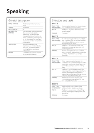 71CAMBRIDGE ENGLISH: FIRST HANDBOOK FOR TEACHERS
Speaking
General description
PAPER FORMAT The Speaking test contains four
parts.
TIMING 14 minutes
NO. OF PARTS 4
INTERACTION
PATTERN
Two candidates and two examiners.
One examiner acts as both
interlocutor and assessor and
manages the interaction either by
asking questions or providing cues
for the candidates. The other acts
as assessor and does not join in the
conversation.
TASK TYPES Short exchanges with the
interlocutor; a 1-minute individual
‘long turn’; a collaborative task
involving the two candidates;
a discussion.
MARKS Candidates are assessed on their
performance throughout.
Structure and tasks
PART 1
TASK TYPE
AND FORMAT
A conversation between the interlocutor and
each candidate (spoken questions).
FOCUS The focus is on general interactional and
social language.
TIMING 2 minutes.
PART 2
TASK TYPE
AND FORMAT
An individual ‘long turn’ for each candidate
with a response from the second candidate.
In turn, the candidates are given a pair of
photographs to talk about.
FOCUS The focus is on organising a larger unit
of discourse; comparing, describing and
expressing opinions.
TIMING A 1-minute ‘long turn’ for each candidate,
plus a 30-second response from the second
candidate. The total time for Part 2 is
4 minutes.
PART 3
TASK TYPE
AND FORMAT
A two-way conversation between the
candidates. The candidates are given spoken
instructions with written stimuli, which are
used in discussion and decision-making
tasks.
FOCUS The focus is on sustaining an interaction;
exchanging ideas, expressing and justifying
opinions, agreeing and/or disagreeing,
suggesting, speculating, evaluating, reaching
a decision through negotiation, etc.
TIMING A 2-minute discussion followed by a
1-minute decision-making task. The total
time for Part 3 is 4 minutes.
PART 4
TASK TYPE
AND FORMAT
A discussion on topics related to the
collaborative task (spoken questions).
FOCUS The focus is on expressing and justifying
opinions, agreeing and/or disagreeing and
speculating.
TIMING 4 minutes.
 