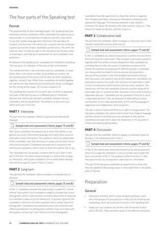 72 CAMBRIDGE ENGLISH: FIRST HANDBOOK FOR TEACHERS
SPEAKING
Candidates have the opportunity to show their ability to organise
their thoughts and ideas, and express themselves coherently with
appropriate language. The listening candidate is also asked to
comment (for about 30 seconds) after their partner’s long turn. They
should not speak during their partner’s long turn.
PART 3	 Collaborative task
This part tests the candidates’ ability to engage in a discussion and to work
towards a negotiated outcome of the task set.
‡‡ Sample task and assessment criteria: pages 77 and 82
In Part 3, candidates are asked to respond to a written stimulus which
forms the basis for a discussion. They are given a discussion question,
together with five written prompts designed to help candidates by
providing ideas for their discussion. Candidates are expected to
answer the question by exploring the different prompts. Candidates
can choose which prompts to discuss and are not expected to
discuss all five prompts in the time available but should continue
their discussion until asked to stop by the interlocutor. Candidates are
expected to express and justify their opinions and speculate in order
to have a conversation which answers the discussion question. The
interlocutor will then ask candidates a second question designed to
encourage them to summarise their discussion and to work towards a
negotiated decision. Candidates are not penalised if they fail to reach
a negotiated decision. They are assessed on their ability to hold a
conversation, to turn-take appropriately, and to use the language of
negotiation and collaboration while doing this.
The task is opinion based and there is no right or wrong answer. The
task gives candidates the opportunity to show their range of language
and their ability to invite the opinions and ideas of their partner.
Candidates are expected to share the interaction in this way and to
initiate and respond appropriately.
PART 4	 Discussion
This part tests the candidates’ ability to engage in a discussion based on
the topic of the collaborative task in Part 3.
‡‡ Sample task and assessment criteria: pages 77 and 82
In Part 4, the interlocutor directs the interaction by asking questions
which encourage the candidates to discuss further and broaden the
topics introduced in Part 3. The questions differ from Part 1 in that
they ask primarily for an evaluation rather than for information.
This part of the test gives candidates an opportunity to show that
they are capable of discussing issues in more depth than in the earlier
parts of the test.
Preparation
General
•	 Classroom activities which involve students working in pairs
and small groups will give practice in skills such as initiating and
responding, which are essential to success in the Speaking test.
•	 Make sure your students are familiar with the format of each
part of the test. They should be aware of the different interaction
The four parts of the Speaking test
Format
The paired format for the Cambridge English: First Speaking test (two
examiners and two candidates) offers candidates the opportunity to
demonstrate, in a controlled but friendly environment, their ability
to use their spoken language skills effectively. The test takes 14
minutes. One examiner, the interlocutor, conducts the test and gives
a global assessment of each candidate’s performance. The other, the
assessor, does not take any part in the interaction but focuses solely
on listening to, and making an assessment of, each candidate’s oral
proficiency.
At the end of the Speaking test, candidates are thanked for attending.
They are given no indication of the level of their achievement.
The standard format is two examiners and two candidates. In cases
where there is an uneven number of candidates at a centre, the
last Speaking test of the session will be taken by three candidates
together instead of two. When three candidates are tested together,
the test format, test material and procedure will remain unchanged,
but the timing will be longer: 20 minutes instead of 14.
The Speaking test consists of four parts, each of which is assessed.
Each part of the test focuses on a different type of interaction:
between the interlocutor and each candidate, between the two
candidates, and among all three. The patterns of discourse vary
within each part of the test.
PART 1	 Interview
This part tests the candidates’ ability to use social and interactional
language.
‡‡ Sample task and assessment criteria: pages 75 and 82
Part 1 gives candidates the opportunity to show their ability to use
general social and interactional language and to give basic personal
information about themselves. The questions which are asked relate
to the candidates’ own lives and focus on areas such as work, leisure
time and future plans. Candidates are expected to respond to the
interlocutor’s questions, and to listen to what their partner has to say.
The candidates are not actively invited to talk to each other in this
part of the test. This short social exchange is a natural way to begin
an interaction, and it gives candidates time to settle before dealing
with the more specific tasks in Parts 2, 3 and 4.
PART 2	 Long turn
This part tests the candidates’ ability to produce an extended piece of
discourse.
‡‡ Sample task and assessment criteria: pages 75 and 82
In Part 2, candidates are given the opportunity to speak for 1 minute
without interruption. Each candidate is asked to compare two colour
photographs, and to make a further comment about them in response
to a task that is read out by the interlocutor. A prompt is given to the
candidates in the form of a direct question; this is written above the
photographs. Candidates are expected to point out similarities and
differences between the photographs and then move on to deal with
the question, answering it with reference to both photographs.
 