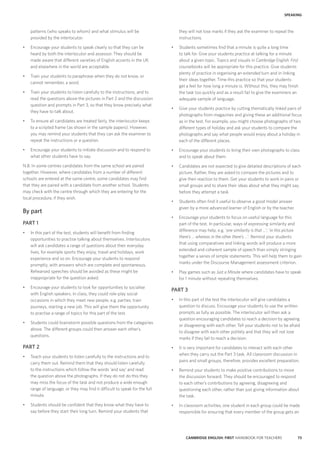 73CAMBRIDGE ENGLISH: FIRST HANDBOOK FOR TEACHERS
SPEAKING
they will not lose marks if they ask the examiner to repeat the
instructions.
•	 Students sometimes find that a minute is quite a long time
to talk for. Give your students practice at talking for a minute
about a given topic. Topics and visuals in Cambridge English: First
coursebooks will be appropriate for this practice. Give students
plenty of practice in organising an extended turn and in linking
their ideas together. Time this practice so that your students
get a feel for how long a minute is. Without this, they may finish
the task too quickly and as a result fail to give the examiners an
adequate sample of language.
•	 Give your students practice by cutting thematically linked pairs of
photographs from magazines and giving these an additional focus
as in the test. For example, you might choose photographs of two
different types of holiday and ask your students to compare the
photographs and say what people would enjoy about a holiday in
each of the different places.
•	 Encourage your students to bring their own photographs to class
and to speak about them.
•	 Candidates are not expected to give detailed descriptions of each
picture. Rather, they are asked to compare the pictures and to
give their reaction to them. Get your students to work in pairs or
small groups and to share their ideas about what they might say,
before they attempt a task.
•	 Students often find it useful to observe a good model answer
given by a more advanced learner of English or by the teacher.
•	 Encourage your students to focus on useful language for this
part of the test. In particular, ways of expressing similarity and
difference may help, e.g. ‘one similarity is that …’; ‘in this picture
there’s … whereas in the other there’s …’. Remind your students
that using comparatives and linking words will produce a more
extended and coherent sample of speech than simply stringing
together a series of simple statements. This will help them to gain
marks under the Discourse Management assessment criterion.
•	 Play games such as Just a Minute where candidates have to speak
for 1 minute without repeating themselves.
PART 3
•	 In this part of the test the interlocutor will give candidates a
question to discuss. Encourage your students to use the written
prompts as fully as possible. The interlocutor will then ask a
question encouraging candidates to reach a decision by agreeing
or disagreeing with each other. Tell your students not to be afraid
to disagree with each other politely and that they will not lose
marks if they fail to reach a decision.
•	 It is very important for candidates to interact with each other
when they carry out the Part 3 task. All classroom discussion in
pairs and small groups, therefore, provides excellent preparation.
•	 Remind your students to make positive contributions to move
the discussion forward. They should be encouraged to respond
to each other’s contributions by agreeing, disagreeing and
questioning each other, rather than just giving information about
the task.
•	 In classroom activities, one student in each group could be made
responsible for ensuring that every member of the group gets an
patterns (who speaks to whom) and what stimulus will be
provided by the interlocutor.
•	 Encourage your students to speak clearly so that they can be
heard by both the interlocutor and assessor. They should be
made aware that different varieties of English accents in the UK
and elsewhere in the world are acceptable.
•	 Train your students to paraphrase when they do not know, or
cannot remember, a word.
•	 Train your students to listen carefully to the instructions, and to
read the questions above the pictures in Part 2 and the discussion
question and prompts in Part 3, so that they know precisely what
they have to talk about.
•	 To ensure all candidates are treated fairly, the interlocutor keeps
to a scripted frame (as shown in the sample papers). However,
you may remind your students that they can ask the examiner to
repeat the instructions or a question.
•	 Encourage your students to initiate discussion and to respond to
what other students have to say.
N.B. In some centres candidates from the same school are paired
together. However, where candidates from a number of different
schools are entered at the same centre, some candidates may find
that they are paired with a candidate from another school. Students
may check with the centre through which they are entering for the
local procedure, if they wish.
By part
PART 1
•	 In this part of the test, students will benefit from finding
opportunities to practise talking about themselves. Interlocutors
will ask candidates a range of questions about their everyday
lives, for example sports they enjoy, travel and holidays, work
experience and so on. Encourage your students to respond
promptly, with answers which are complete and spontaneous.
Rehearsed speeches should be avoided as these might be
inappropriate for the question asked.
•	 Encourage your students to look for opportunities to socialise
with English speakers. In class, they could role-play social
occasions in which they meet new people, e.g. parties, train
journeys, starting a new job. This will give them the opportunity
to practise a range of topics for this part of the test.
•	 Students could brainstorm possible questions from the categories
above. The different groups could then answer each other’s
questions.
PART 2
•	 Teach your students to listen carefully to the instructions and to
carry them out. Remind them that they should listen carefully
to the instructions which follow the words ‘and say’ and read
the question above the photographs. If they do not do this they
may miss the focus of the task and not produce a wide enough
range of language, or they may find it difficult to speak for the full
minute.
•	 Students should be confident that they know what they have to
say before they start their long turn. Remind your students that
 