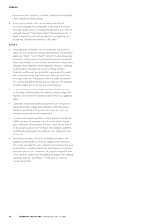 74 CAMBRIDGE ENGLISH: FIRST HANDBOOK FOR TEACHERS
SPEAKING
equal opportunity to speak, so that the students become alerted
to the importance of turn-taking.
•	 It may also be useful to focus on accurate production of
functional language likely to be useful in this type of discussion.
This may include ways of managing the discussion, e.g. ‘Shall we
start with this one?’; ‘What do you think?’; ‘Shall we move on to …?’.
Ways of expressing and justifying opinions, and agreeing and
disagreeing (politely) are also likely to be useful.
PART 4
•	 Encourage your students to give full answers to the questions
asked. They can do this by keeping useful question words in their
heads, e.g. ‘Why?’, ‘How?’, ‘When?’, ‘Where?’. If, when answering
a question, students also respond to related question words like
these, they will give full contributions. For example, in response to
a question following Part 3 on the subject of ‘Holidays’, students
could be asked ‘Would you like to go on a holiday like this?’.
Students could answer ‘yes’, giving the reasons why they would
like a particular holiday, when they would like to go, where they
would go, and so on. The question ‘Why?’ is useful for nearly all
Part 4 questions and the interlocutor will often ask this question
if students fail to give more than a minimal response.
•	 Let your students practise asking each other for their opinions
on everyday situations and current events, and encourage them
to give full answers to the questions asked in the way suggested
above.
•	 Candidates may be asked individual questions, or the question
may be directed to engage both candidates in the discussion.
Therefore, as with Part 3, classroom discussions in pairs and
small groups provide excellent preparation.
•	 In order to raise awareness of the types of questions asked and
of effective ways of answering them, it may be helpful to give
pairs of students different topics and to ask each pair to think of
six discussion questions for their topic. These sets of questions
could then be exchanged by the different pairs of students and
discussed.
•	 Remind your students that there are no right answers to the
questions and candidates will not be judged on their opinions,
only on the language they use to express their opinions. It is quite
acceptable for candidates to admit to not knowing much about a
particular question, but they should be taught to expand on their
views wherever possible and should be discouraged from making
responses such as ‘I don’t know’, ‘I’m not sure’ or ‘I haven’t
thought about that’.
 