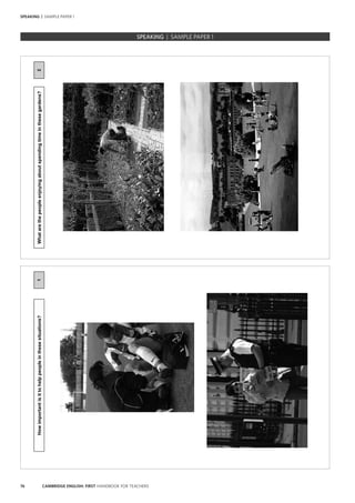 76 CAMBRIDGE ENGLISH: FIRST HANDBOOK FOR TEACHERS
SPEAKING | SAMPLE PAPER 1
1Howimportantisittohelppeopleinthesesituations?
SPEAKING | SAMPLE PAPER 12Whatarethepeopleenjoyingaboutspendingtimeinthesegardens?
 