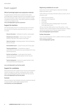 6 CAMBRIDGE ENGLISH: FIRST HANDBOOK FOR TEACHERS
Registering candidates for an exam
Exam entries must be made through an authorised Cambridge
English examination centre.
Centre staff have all the latest information about our exams, and can
provide you with:
•	 details of entry procedures
•	 copies of the exam regulations
•	 exam dates
•	 current fees
•	 more information about Cambridge English: First and other
Cambridge English exams.
We have more than 2,800 centres in over 130 countries – all are
required to meet our high standards of exam administration, integrity,
security and customer service. Find your nearest centre at
www.cambridgeenglish.org/centresearch
Further information
If your local authorised exam centre is unable to answer your question,
please contact our helpdesk:
www.cambridgeenglish.org/help
Exam support
Official Cambridge English exam preparation materials
To support teachers and help learners prepare for their exams,
Cambridge English Language Assessment and Cambridge University
Press have developed a range of official support materials including
coursebooks and practice tests. These official materials are available
in both print and digital formats.
www.cambridgeenglish.org/exam-preparation
Support for teachers
The Teaching English section of our website provides user-friendly,
free resources for all teachers preparing students for our exams.
It includes:
General information – handbooks for teachers, sample papers.
Detailed exam information – format, timing, number of
questions, task types, mark scheme of each paper.
Advice for teachers – developing students’ skills and preparing
them for the exam.
Downloadable lessons – a lesson for every part of every paper.
Teaching qualifications – a comprehensive range of
qualifications for new teachers and career development for more
experienced teachers.
Seminars and webinars – a wide range of exam-specific
seminars and live and recorded webinars for both new and
experienced teachers.
Teacher development – resources to support teachers in their
Continuing Professional Development.
www.cambridgeenglish.org/teaching-english
Support for candidates
We provide learners with a wealth of exam resources and preparation
materials throughout our website, including exam advice, sample
papers and candidate guides, games and online learning resources.
www.cambridgeenglish.org/learning-english
Facebook
Learners joining our lively Facebook community can get tips, take part
in quizzes and talk to other English language learners.
www.facebook.com/CambridgeEnglish
EXAM SUPPORT
 