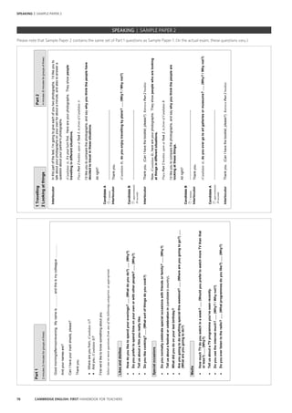 78 CAMBRIDGE ENGLISH: FIRST HANDBOOK FOR TEACHERS
		 EXAM | LEVEL | PAPER	 SAMPLE PAPERSPEAKING | SAMPLE PAPER 2
SPEAKING | SAMPLE PAPER 2
Part1
2minutes(3minutesforgroupsofthree)
Goodmorning/afternoon/evening.Mynameis…………andthisismycolleague………….
Andyournamesare?
CanIhaveyourmarksheets,please?
Thankyou.
•Whereareyoufrom,(CandidateA)?
•Andyou,(CandidateB)?
Firstwe’dliketoknowsomethingaboutyou.
Selectoneormorequestionsfromanyofthefollowingcategories,asappropriate.
Likesanddislikes
•Howdoyouliketospendyourevenings?......(Whatdoyoudo?)......(Why?)
•Doyouprefertospendtimeonyourownorwithotherpeople?......(Why?)
•Tellusaboutafilmyoureallylike.
•Doyoulikecooking?......(Whatsortofthingsdoyoucook?)
Specialoccasions
•Doyounormallycelebratespecialoccasionswithfriendsorfamily?......(Why?)
•Tellusaboutafestivalorcelebrationin(candidate’scountry).
•Whatdidyoudoonyourlastbirthday?
•Areyougoingtodoanythingspecialthisweekend?......(Whereareyougoingtogo?)......
(Whatareyougoingtodo?)
Media
•HowmuchTVdoyouwatchinaweek?......(WouldyouprefertowatchmoreTVthanthat
orless?)......(Why?)
•TellusaboutaTVprogrammeyou’veseenrecently.
•Doyouusetheinternetmuch?......(Why?/Whynot?)
•Doyoueverlistentotheradio?......(Whatprogrammesdoyoulike?)......(Why?)
1TravellingPart2
2Lookingatthings4minutes(6minutesforgroupsofthree)
InterlocutorInthispartofthetest,I’mgoingtogiveeachofyoutwophotographs.I’dlikeyouto
talkaboutyourphotographsonyourownforaboutaminute,andalsotoanswera
questionaboutyourpartner'sphotographs.
(CandidateA),it’syourturnfirst.Hereareyourphotographs.Theyshowpeople
travellingindifferentsituations.
PlacePart2booklet,openatTask1,infrontofCandidateA.
I’dlikeyoutocomparethephotographs,andsaywhyyouthinkthepeoplehave
decidedtotravelinthesesituations.
Allright?
CandidateA
1minute………………………………………………………..
InterlocutorThankyou.
(CandidateB),doyouenjoytravellingbyplane?…..(Why?/Whynot?)
CandidateB
approximately
30seconds
………………………………………………………..
InterlocutorThankyou.(CanIhavethebooklet,please?)RetrievePart2booklet.
Now,(CandidateB),hereareyourphotographs.Theyshowpeoplewhoarelooking
atthingsindifferentsituations.
PlacePart2booklet,openatTask2,infrontofCandidateB.
I’dlikeyoutocomparethephotographs,andsaywhyyouthinkthepeopleare
lookingatthesethings.
Allright?
CandidateB
1minute………………………………………………………..
InterlocutorThankyou.
(CandidateA),doyouevergotoartgalleriesormuseums?…..(Why?/Whynot?)
CandidateA
approximately
30seconds
………………………………………………………..
InterlocutorThankyou.(CanIhavethebooklet,please?)RetrievePart2booklet.
Please note that Sample Paper 2 contains the same set of Part 1 questions as Sample Paper 1. (In the actual exam, these questions vary.)
 