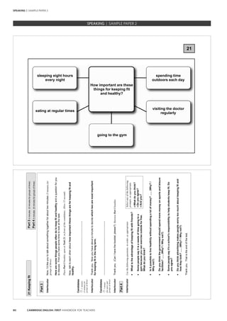 80 CAMBRIDGE ENGLISH: FIRST HANDBOOK FOR TEACHERS
SPEAKING | SAMPLE PAPER 2
21KeepingfitPart34minutes(5minutesforgroupsofthree)
Part44minutes(6minutesforgroupsofthree)
Part3
InterlocutorNow,I’dlikeyoutotalkaboutsomethingtogetherforabouttwominutes(3minutesfor
groupsofthree).
Herearesomethingspeopleoftendotokeepfitandhealthyandaquestionforyou
todiscuss.Firstyouhavesometimetolookatthetask.
PlacePart3booklet,openatTask21,infrontofthecandidates.Allow15seconds.
Now,talktoeachotherabouthowimportantthesethingsareforkeepingfitand
healthy.
Candidates
2minutes
(3minutesfor
groupsofthree)
………………………………………………………..
InterlocutorThankyou.Nowyouhaveaboutaminutetodecidewhichtwoaremostimportant
forkeepingfitinthelongterm.
Candidates
1minute
(forpairsand
groupsofthree)
………………………………………………………..
InterlocutorThankyou.(CanIhavethebooklet,please?)RetrievePart3booklet.
Part4
InterlocutorUsethefollowingquestions,inorder,asappropriate:
•Whatistheadvantageofkeepingfitwithfriends?
•Somepeoplesayitisawasteoftimegoingtoa
Selectanyofthefollowing
prompts,asappropriate:
•Whatdoyouthink?
•Doyouagree?
•Andyou?gymbecauseyoucanexerciseoutsideforfree.
Whatdoyouthink?
•Isitpossibletolivehealthilywithoutspendingalotofmoney?......(Why?/
Whynot?)
•Doyouthinkthegovernmentshouldspendmoremoneyonsportsandleisure
facilities?......(Why?/Whynot?)
•Somepeoplesayit’saschool’sresponsibilitytohelpstudentskeepfit.Do
youagree?
•Doyouthinkadvertisingmakespeopleworrytoomuchaboutkeepingfitand
howtheylook?......(Why?/Whynot?)
Thankyou.Thatistheendofthetest.
SPEAKING | SAMPLE PAPER 2
21
sleeping eight hours
every night
How important are these
things for keeping fit
and healthy?
spending time
outdoors each day
eating at regular times
visiting the doctor
regularly
going to the gym
 