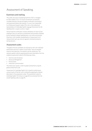 81CAMBRIDGE ENGLISH: FIRST HANDBOOK FOR TEACHERS
SPEAKING | ASSESSMENT
Assessment of Speaking
Examiners and marking
The quality assurance of Speaking Examiners (SEs) is managed
by Team Leaders (TLs). TLs ensure all examiners successfully
complete examiner training and regular certification of procedure
and assessment before they examine. TLs are in turn responsible
to a Professional Support Leader (PSL) who is the professional
representative of Cambridge English Language Assessment for the
Speaking tests in a given country or region.
Annual examiner certification involves attendance at a face-to-face
meeting to focus on and discuss assessment and procedure, followed
by the marking of sample Speaking tests in an online environment.
Examiners must complete standardisation of assessment for all
relevant levels each year and are regularly monitored during live
testing sessions.
Assessment scales
Throughout the test candidates are assessed on their own individual
performance and not in relation to each other. They are awarded
marks by two examiners: the assessor and the interlocutor. The
assessor awards marks by applying performance descriptors from the
analytical assessment scales for the following criteria:
•	 Grammar and Vocabulary
•	 Discourse Management
•	 Pronunciation
•	 Interactive Communication
The interlocutor awards a mark for global achievement using the
global achievement scale.
Assessment for Cambridge English: First is based on performance
across all parts of the test, and is achieved by applying the relevant
descriptors in the assessment scales. The assessment scales for
Cambridge English: First (shown on page 82) are extracted from the
overall Speaking scales on page 83.
 