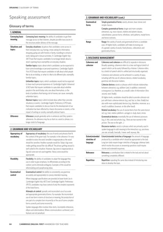 84 CAMBRIDGE ENGLISH: FIRST HANDBOOK FOR TEACHERS
SPEAKING | GLOSSARY OF TERMS
2. GRAMMAR AND VOCABULARY (cont.)
Grammatical
forms
Simple grammatical forms: words, phrases, basic tenses and
simple clauses.
Complex grammatical forms: longer and more complex
utterances, e.g. noun clauses, relative and adverb clauses,
subordination, passive forms, infinitives, verb patterns, modal forms
and tense contrasts.
Range Range: the variety of words and grammatical forms a candidate
uses. At higher levels, candidates will make increasing use
of a greater variety of words, fixed phrases, collocations and
grammatical forms.
3. DISCOURSE MANAGEMENT
Coherence and
cohesion
Coherence and cohesion are difficult to separate in discourse.
Broadly speaking, coherence refers to a clear and logical stretch of
speech which can be easily followed by a listener. Cohesion refers
to a stretch of speech which is unified and structurally organised.
Coherence and cohesion can be achieved in a variety of ways,
including with the use of cohesive devices, related vocabulary,
grammar and discourse markers.
Cohesive devices: words or phrases which indicate relationships
between utterances, e.g. addition (and, in addition, moreover);
consequence (so, therefore, as a result); order of information (first,
second, next, finally).
At higher levels, candidates should be able to provide cohesion not
just with basic cohesive devices (e.g. and, but, or, then, finally) but
also with more sophisticated devices (e.g. therefore, moreover, as a
result, in addition, however, on the other hand).
Related vocabulary: the use of several items from the same lexical
set, e.g. train, station, platform, carriage; or study, learn, revise.
Grammatical devices: essentially the use of reference pronouns
(e.g. it, this, one) and articles (e.g. There are two women in the
picture. The one on the right …).
Discourse markers: words or phrases which are primarily used in
spoken language to add meaning to the interaction, e.g. you know,
you see, actually, basically, I mean, well, anyway, like.
Extent/extended
stretches of
language
Extent/extended stretches of language: the amount of language
produced by a candidate which should be appropriate to the task.
Long turn tasks require longer stretches of language, whereas tasks
which involve discussion or answering questions could require
shorter and extended responses.
Relevance Relevance: a contribution that is related to the task and not about
something completely different.
Repetition Repetition: repeating the same idea instead of introducing new
ideas to develop the topic.
Speaking assessment
Glossary of terms
1. GENERAL
Conveying basic
meaning
Conveying basic meaning: the ability of candidates to get their
message across to their listeners, despite possible inaccuracies in
the structure and/or delivery of the message.
Situations and
topics
Everyday situations: situations that candidates come across in
their everyday lives, e.g. having a meal, asking for information,
shopping, going out with friends or family, travelling to school or
work, taking part in leisure activities. A Cambridge English: Key
(KET) task that requires candidates to exchange details about a
store’s opening hours exemplifies an everyday situation.
Familiar topics: topics about which candidates can be expected to
have some knowledge or personal experience. Cambridge English:
First (FCE) tasks that require candidates to talk about what people
like to do on holiday, or what it is like to do different jobs, exemplify
familiar topics.
Unfamiliar topics: topics which candidates would not be expected
to have much personal experience of. Cambridge English: Advanced
(CAE) tasks that require candidates to speculate about whether
people in the world today only care about themselves, or the
kinds of problems that having a lot of money can cause, exemplify
unfamiliar topics.
Abstract topics: topics which include ideas rather than concrete
situations or events. Cambridge English: Proficiency (CPE) tasks
that require candidates to discuss how far the development of our
civilisation has been affected by chance discoveries or events, or the
impact of writing on society, exemplify abstract topics.
Utterance Utterance: people generally write in sentences and they speak in
utterances. An utterance may be as short as a word or phrase, or a
longer stretch of language.
2. GRAMMAR AND VOCABULARY (cont.)
Appropriacy of
vocabulary
Appropriacy of vocabulary: the use of words and phrases that fit
the context of the given task. For example, in the utterance I’m very
sensible to noise, the word sensible is inappropriate as the word
should be sensitive. Another example would be Today’s big snow
makes getting around the city difficult. The phrase getting around is
well suited to this situation. However, big snow is inappropriate as
big and snow are not used together. Heavy snow would be
appropriate.
Flexibility Flexibility: the ability of candidates to adapt the language they
use in order to give emphasis, to differentiate according to the
context, and to eliminate ambiguity. Examples of this would be
reformulating and paraphrasing ideas.
Grammatical
control
Grammatical control: the ability to consistently use grammar
accurately and appropriately to convey intended meaning.
Where language specifications are provided at lower levels (as in
Cambridge English: Key (KET) and Cambridge English: Preliminary
(PET)), candidates may have control of only the simplest exponents
of the listed forms.
Attempts at control: sporadic and inconsistent use of accurate
and appropriate grammatical forms. For example, the inconsistent
use of one form in terms of structure or meaning, the production of
one part of a complex form incorrectly or the use of some complex
forms correctly and some incorrectly.
Spoken language often involves false starts, incomplete utterances,
ellipsis and reformulation. Where communication is achieved, such
features are not penalised.
 