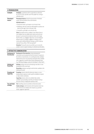 85CAMBRIDGE ENGLISH: FIRST HANDBOOK FOR TEACHERS
SPEAKING | GLOSSARY OF TERMS
4. PRONUNCIATION
Intelligible Intelligible: a contribution which can generally be understood
by a non-EFL/ESOL specialist, even if the speaker has a strong or
unfamiliar accent.
Phonological
features
Phonological features include the pronunciation of individual
sounds, word and sentence stress and intonation.
Individual sounds are:
•	 Pronounced vowels, e.g. the // in cat or the // in bed
•	 Diphthongs, when two vowels are rolled together to produce one
sound, e.g. the // in host or the // in hate
•	 Consonants, e.g. the // in cut or the // in fish.
Stress: the emphasis laid on a syllable or word. Words of two or
more syllables have one syllable which stands out from the rest
because it is pronounced more loudly and clearly, and is longer
than the others, e.g. imPORtant. Word stress can also distinguish
between words, e.g. proTEST vs PROtest. In sentences, stress
can be used to indicate important meaning, e.g. WHY is that one
important? versus Why is THAT one important?
Intonation: The way the voice rises and falls, e.g. to convey the
speaker’s mood, to support meaning or to indicate new information.
5. INTERACTIVE COMMUNICATION
Development of
the interaction
Development of the interaction: actively developing the
conversation, e.g. by saying more than the minimum in response to
the written or visual stimulus, or to something the other candidate/
interlocutor has said, or by proactively involving the other candidate
with a suggestion or question about further developing the topic
(e.g. What about bringing a camera for the holiday? or Why’s that?).
Initiating and
Responding
Initiating: starting a new turn by introducing a new idea or a new
development of the current topic.
Responding: replying or reacting to what the other candidate or the
interlocutor has said.
Prompting and
Supporting
Prompting: instances when the interlocutor repeats, or uses a
backup prompt or gesture in order to get the candidate to respond
or make a further contribution.
Supporting: instances when one candidate helps another
candidate, e.g. by providing a word they are looking for during a
discussion activity, or helping them develop an idea.
Turn and Simple
exchange
Turn: everything a person says before someone else speaks.
Simple exchange: a brief interaction which typically involves two
turns in the form of an initiation and a response, e.g. question–
answer, suggestion–agreement.
 