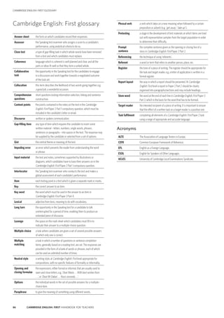 86 CAMBRIDGE ENGLISH: FIRST HANDBOOK FOR TEACHERS
CAMBRIDGE ENGLISH: FIRST GLOSSARY
Phrasal verb a verb which takes on a new meaning when followed by a certain
preposition or adverb (e.g. ‘get away’, ‘take up’ ).
Pretesting a stage in the development of test materials at which items are tried
out with representative samples from the target population in order
to determine their difficulty.
Prompt
sentence
the complete sentence given as the opening or closing line of a
story in Cambridge English: First Paper 2 Part 2.
Referencing the technique of using ‘referents’.
Referent a word or term that refers to another person, place, etc.
Register the tone of a piece of writing. The register should be appropriate for
the task and target reader, e.g. a letter of application is written in a
formal register.
Report layout the way in which a report should be presented. At Cambridge
English: First level a report in Paper 2 Part 2 should be clearly
organised into paragraphs/sections and may include headings.
Stem word the word at the end of each line in Cambridge English: First Paper 3
Part 3, which is the basis for the word that has to be formed.
Target reader the intended recipient of a piece of writing. It is important to ensure
that the effect of a written task on a target reader is a positive one.
Task fulfilment completing all elements of a Cambridge English: First Paper 2 task
using a range of appropriate and accurate language.
Acronyms
ALTE The Association of Language Testers in Europe.
CEFR Common European Framework of Reference.
EFL English as a Foreign Language.
ESOL English for Speakers of Other Languages.
UCLES University of Cambridge Local Examinations Syndicate.
Cambridge English: First glossary
Answer sheet the form on which candidates record their responses.
Assessor the Speaking test examiner who assigns a score to a candidate’s
performance, using analytical criteria to do so.
Cloze test a type of gap-filling task in which whole words have been removed
from a text and which candidates must replace.
Coherence language which is coherent is well planned and clear, and all the
parts or ideas fit well so that they form a united whole.
Collaborative
task
the opportunity in the Speaking test for the candidates to engage
in a discussion and work together towards a negotiated outcome
of the task set.
Collocation this term describes the likelihood of two words going together, e.g.
a good job, a wonderful occasion.
Comprehension
questions
short questions testing information selection, linking and sentence
construction.
Content points the points contained in the notes on the text in the Cambridge
English: First Paper 2 Part 1 compulsory question, which must be
included in the candidate’s letter or email.
Discourse written or spoken communication.
Gap-filling item any type of item which requires the candidate to insert some
written material – letters, numbers, single words, phrases,
sentences or paragraphs – into spaces in the text. The response may
be supplied by the candidate or selected from a set of options.
Gist the central theme or meaning of the text.
Impeding error an error which prevents the reader from understanding the word
or phrase.
Input material the text and notes, sometimes supported by illustrations or
diagrams, which candidates have to base their answers on in the
Cambridge English: First Paper 2 Part 1 compulsory question.
Interlocutor the Speaking test examiner who conducts the test and makes a
global assessment of each candidate’s performance.
Item each testing point in a test which is given a separate mark or marks.
Key the correct answer to an item.
Key word the word which must be used in the answer to an item in
Cambridge English: First Paper 3 Part 4.
Lexical adjective from lexis, meaning to do with vocabulary.
Long turn the opportunity in the Speaking test for a candidate to talk
uninterrupted for a period of time, enabling them to produce an
extended piece of discourse.
Lozenge the space on the mark sheet which candidates must fill in to
indicate their answer to a multiple-choice question.
Multiple choice a task where candidates are given a set of several possible answers
of which only one is correct.
Multiple
matching
a task in which a number of questions or sentence completion
items, generally based on a reading text, are set. The responses are
provided in the form of a bank of words or phrases, each of which
can be used an unlimited number of times.
Neutral style a writing style, at Cambridge English: First level appropriate for
compositions, with no specific features of formality or informality.
Opening and
closing formulae
the expressions, either formal or informal, that are usually used to
open and close letters, e.g. ‘Dear Maria . . . With best wishes from
. . .’, or ‘Dear Mr Dakari . . . Yours sincerely . . .’.
Options the individual words in the set of possible answers for a multiple-
choice item.
Paraphrase to give the meaning of something using different words.
 