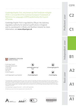 C2
CEFR
B1
C1
A2
A1
Below
A1
IndependentuserProﬁcientuserBasicuser
© UCLES 2016 | CE/2388/6Y12
*4262699111*
Cambridge English
Language Assessment
1 Hills Road
Cambridge
CB1 2EU
United Kingdom
cambridgeenglish.org/helpdesk /CambridgeEnglish /CambridgeEng
/CambridgeEnglishTVcambridgeenglish.org/
first
Cambridge English Language Assessment is part of the University of Cambridge. We develop and produce the most valuable range of
qualifications for learners and teachers of English in the world. Over 5 million people in 130 countries take our exams every year. Around
the world over 20,000 universities, employers, government ministries and other organisations rely on our exams and qualifications as
proof of English language ability. Cambridge English exams are backed by the work of the largest dedicated research team of any English
language test provider.
Cambridge English Language Assessment – a not-for-profit organisation.
All details are correct at the time of going to print in December 2016.
Cambridge English: First, also known as First Certificate in English
(FCE), is at Level B2 of the Common European Framework of
Reference for Languages (CEFR) published by the Council
of Europe.
Cambridge English: First is regulated by Ofqual, the statutory
regulatory authority for external qualifications in England
and its counterparts in Wales and Northern Ireland; for more
information, see www.ofqual.gov.uk
 
