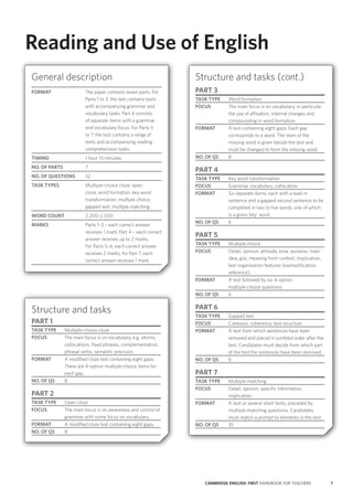 7CAMBRIDGE ENGLISH: FIRST HANDBOOK FOR TEACHERS
Reading and Use of English
Structure and tasks (cont.)
PART 3
TASK TYPE Word formation
FOCUS The main focus is on vocabulary, in particular
the use of affixation, internal changes and
compounding in word formation.
FORMAT A text containing eight gaps. Each gap
corresponds to a word. The stem of the
missing word is given beside the text and
must be changed to form the missing word.
NO. OF QS 8
PART 4
TASK TYPE Key word transformation
FOCUS Grammar, vocabulary, collocation.
FORMAT Six separate items, each with a lead-in
sentence and a gapped second sentence to be
completed in two to five words, one of which
is a given ‘key’ word.
NO. OF QS 6
PART 5
TASK TYPE Multiple choice
FOCUS Detail, opinion, attitude, tone, purpose, main
idea, gist, meaning from context, implication,
text organisation features (exemplification,
reference).
FORMAT A text followed by six 4-option
multiple‑choice questions.
NO. OF QS 6
PART 6
TASK TYPE Gapped text
FOCUS Cohesion, coherence, text structure.
FORMAT A text from which sentences have been
removed and placed in jumbled order after the
text. Candidates must decide from which part
of the text the sentences have been removed.
NO. OF QS 6
PART 7
TASK TYPE Multiple matching
FOCUS Detail, opinion, specific information,
implication.
FORMAT A text or several short texts, preceded by
multiple-matching questions. Candidates
must match a prompt to elements in the text.
NO. OF QS 10
Structure and tasks
PART 1
TASK TYPE Multiple-choice cloze
FOCUS The main focus is on vocabulary, e.g. idioms,
collocations, fixed phrases, complementation,
phrasal verbs, semantic precision.
FORMAT A modified cloze test containing eight gaps.
There are 4-option multiple-choice items for
each gap.
NO. OF QS 8
PART 2
TASK TYPE Open cloze
FOCUS The main focus is on awareness and control of
grammar with some focus on vocabulary.
FORMAT A modified cloze test containing eight gaps.
NO. OF QS 8
General description
FORMAT The paper contains seven parts. For
Parts 1 to 3, the test contains texts
with accompanying grammar and
vocabulary tasks. Part 4 consists
of separate items with a grammar
and vocabulary focus. For Parts 5
to 7, the test contains a range of
texts and accompanying reading
comprehension tasks.
TIMING 1 hour 15 minutes
NO. OF PARTS 7
NO. OF QUESTIONS 52
TASK TYPES Multiple-choice cloze, open
cloze, word formation, key word
transformation, multiple choice,
gapped text, multiple matching.
WORD COUNT 2,200–2,500
MARKS Parts 1–3 – each correct answer
receives 1 mark; Part 4 – each correct
answer receives up to 2 marks.
For Parts 5–6, each correct answer
receives 2 marks; for Part 7, each
correct answer receives 1 mark.
 