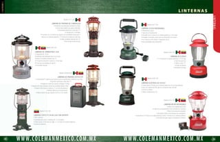36 37
WWW.COLEMANMEXICO.COM.MXWWW.COLEMANMEXICO.COM.MX
L I N T E R N A S
LINTERNAS
LINTERNA RECARGABLE CON RADIO FM
Y CARGADOR PARA CELULAR
• LED de 0.7 watts.
• Viene con radio FM con localizador de canales y volúmen ajustable.
• Viene con 6 adaptadores que se almacenan en la base de la linterna que sirven
para cargar los celulares más comunes.
• Peso de 590 gr.
Modelo 4346-707
LÁMPARA DE PROPANO, 1 MANTILLA
Modelo 5132-700
LÁMPARA DE KEROSENO, 1 MANTILLA
Modelo 214-700
LÁMPARA 8D PACK - AWAY
Modelo 2000000895
• Diseñada para usar una mantilla No. 11 (incluida).
• 8 horas en su máxima potencia con un tanque (se vende por separado).
• Fácil encendido con cerillos.
• 273 lúmenes.
• Diseñada para usar una mantilla No. 51 slip on (incluida).
• Opera hasta 12 horas, montado en un tanque de propano de 16.4 oz (se vende por separado).
• Ajuste de potencia.
• Bulbo en espiral fluorescente de 15 watts.
• 50 lúmenes.
• 15 horas de duración.
• Opera con 8 baterías “D” (no incluidas).
• Sistema Pack-Away patentado que se apaga cuando la lámpara se colapsa hacia abajo.
• 3 posiciones: Off/alto/bajo.
• Resistente a la intemperie.
MINI LINTERNA HIGH TECH
• Led Cree XLamp XR-C.
• 85 lúmenes en potencia alta y 5 en baja.
• 75 horas de duración en baja, y 6 en alta.
• Incluye 3 baterías “AA”.
• Sistema Pack-Away patentado se reduce a la mitad de su tamaño.
• Selecciona la intensidad mediante un perilla rotativa.
• Resistente a la intemperie.
Modelo 2000002654
MINI LINTERNA CON LED 4AA PACK-AWAY
• Led Cree XLamp XR-C.
• 90 lúmenes en potencia alta.
• 12 horas de duración en baja, y 5 en alta.
• Incluye 4 baterías “AA”.
• Sistema Pack-Away patentado se reduce a la mitad de su tamaño.
• 3 posiciones: Off/alto/bajo/emergencia.
• Resistente a la intemperie.
Modelo 2000001870
 