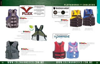 120 121
WWW.COLEMANMEXICO.COM.MXWWW.COLEMANMEXICO.COM.MX
STEARNS
CHALECO ADULTO SERIE CLÁSICA
• Tres cinturones ajustables.
• Cubierta de nylon.
• Aprobado por la guardia costera de los Estados Unidos como tipo III.
Modelo 2000004167 ROJO
Modelo 2000004168 AZUL
CHALECO ADULTO SERIE CLÁSICA
• Tres cinturones ajustables.
• Cubierta de nylon.
• Aprobado por la guardia costera de los Estados Unidos como tipo III.
Modelo 3007 RED
Modelo 3007 BLU
CHALECO ADULTO SERIE CLÁSICA
• Un cinturón ajustable.
• Cubierta de nylon.
• Aprobado por la guardia costera de los Estados Unidos como tipo III.
• Correa ajustable para piernas.
Modelo 2001 RED
Modelo 2001 BLU
CHALECO MANUAL GRAM 24
• Unitalla.
• 10 kg de flotabilidad.
• Aprobado por la guardia costera de los Estados Unidos como tipo III.
• D-Ring.
Modelo 1439 AZUL
CHALECO GRAM 24 AUTO / MANUAL
• Unitalla.
• 10 kg de flotabilidad.
• Aprobado por la guardia costera de los Estados Unidos como tipo III.
• D-Ring.
Modelo 2000004040
CHALECO MANUAL GRAM 24
• Unitalla.
• 15 kg de flotabilidad.
• Aprobado por la guardia costera de los Estados Unidos como tipo III.
• Cuenta con material reflejante.
• D-Ring.
Modelo 1189N AV
CHALECO AUTO / MANUAL GRAM 33
• Unitalla.
• 15 kg de flotabilidad.
• Cuenta con material reflejante.
• Aprobado por la guardia costera de los Estados Unidos como tipo III.
• D-Ring.
Modelo 1210 N
CHALECO ADULTO SERIE CLÁSICA
• 4 cinturones ajustables.
• Cubierta de nylon.
• Aprobado por la guardia costera de los Estados Unidos como tipo III.
Modelo 2000003928 (Azul)
Modelo 2000003929 (Rojo)
Modelo 2000003930 (Amarillo)
F LOTA D O R E S Y C H A L E CO S
 