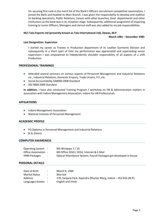 Page 3
On securing first rank in the merit list of the Bank’s Officers recruitment competitive examination, I
joined the Bank and headed its Main Branch. I was given the responsibility to develop and stabilize
its banking operations, Public Relations, Liaison with other branches, Govt. departments and other
institutions as the bank was in its inception stage. Subsequently, additional assignment of imparting
training to Junior Officers, Managers and clerical staff was also added to my job responsibilities.
M/s Tata Exports Ltd (presently known as Tata International Ltd), Dewas, M.P
March 1981 – December 1983
Last Designation: Supervisor
I started my career as Trainee in Production department of its Leather Garments Division and
subsequently in a short span of time my performance was appreciated and superseding senior
supervisors I was empowered to independently shoulder responsibility of all aspects of a shift
Production.
PROFESSIONAL TRAININGS
 Attended several seminars on various aspects of Personnel Management and Industrial Relations
viz., Industrial Relations, Domestic Enquiry, Trade Unions, P.F, etc.
 Social Accountability SA8000:2008 Standard
 ISO 9000:2000 Standard
In addition, I have also conducted Training Program / workshop on HR & Administration matters in
association with Indore Management Association, Indore for HR Professionals.
AFFILIATIONS
 Indore Management Association
 National Institute of Personnel Management
ACADEMIC PROFILE
 PG Diploma in Personnel Management and Industrial Relations
 B.Sc.(Hons)
COMPUTER AWARENESS
Operating System : MS Windows 7 / 10
Office Automation : MS Office 2010 / 2016, Internet & E-Mail
HRM Packages : Optical Attendance System, Payroll Packages got developed in-house
PERSONAL DETAILS
Date of Birth : March 9, 1960
Marital Status : Married
Address : 170, Sanjana Park, Rajendra Dharkar Marg, Indore – 452 016 (M.P)
Languages Known : English and Hindi
 